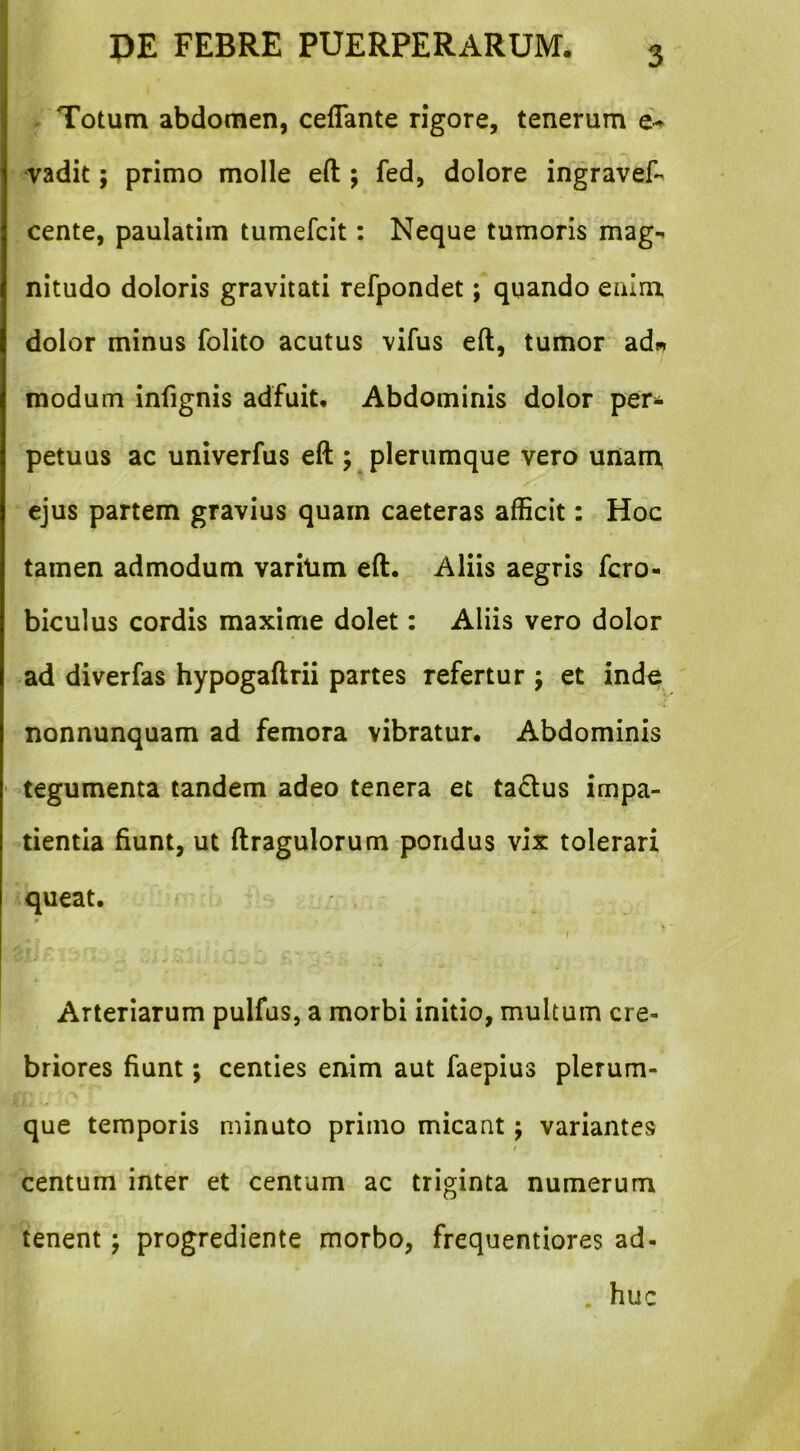 Totum abdomen, ceflante rigore, tenerum e-^ vadit; primo molle eft j fed, dolore ingravef- cente, paulatim tumefcit: Neque tumoris mag-* nitudo doloris gravitati refpondet; quando enim dolor minus folito acutus vifus eft, tumor ad^ modum infignis adfuit. Abdominis dolor per- petuus ac univerfus eft ; plerumque vero unam ejus partem gravius quam caeteras afficit: Hoc tamen admodum varitim eft. Aliis aegris fcro- biculus cordis maxime dolet: Aliis vero dolor ad diverfas hypogaftrii partes refertur j et inde nonnunquam ad femora vibratur. Abdominis tegumenta tandem adeo tenera et tadlus impa- tientia fiunt, ut ftragulorum pondus vix tolerari queat. r Arteriarum pulfus, a morbi initio, multum cre- briores fiunt; centies enim aut faepius plerum- que temporis minuto primo micant j variantes centum inter et centum ac triginta numerum tenent; progrediente morbo, frequentiores ad- . huc