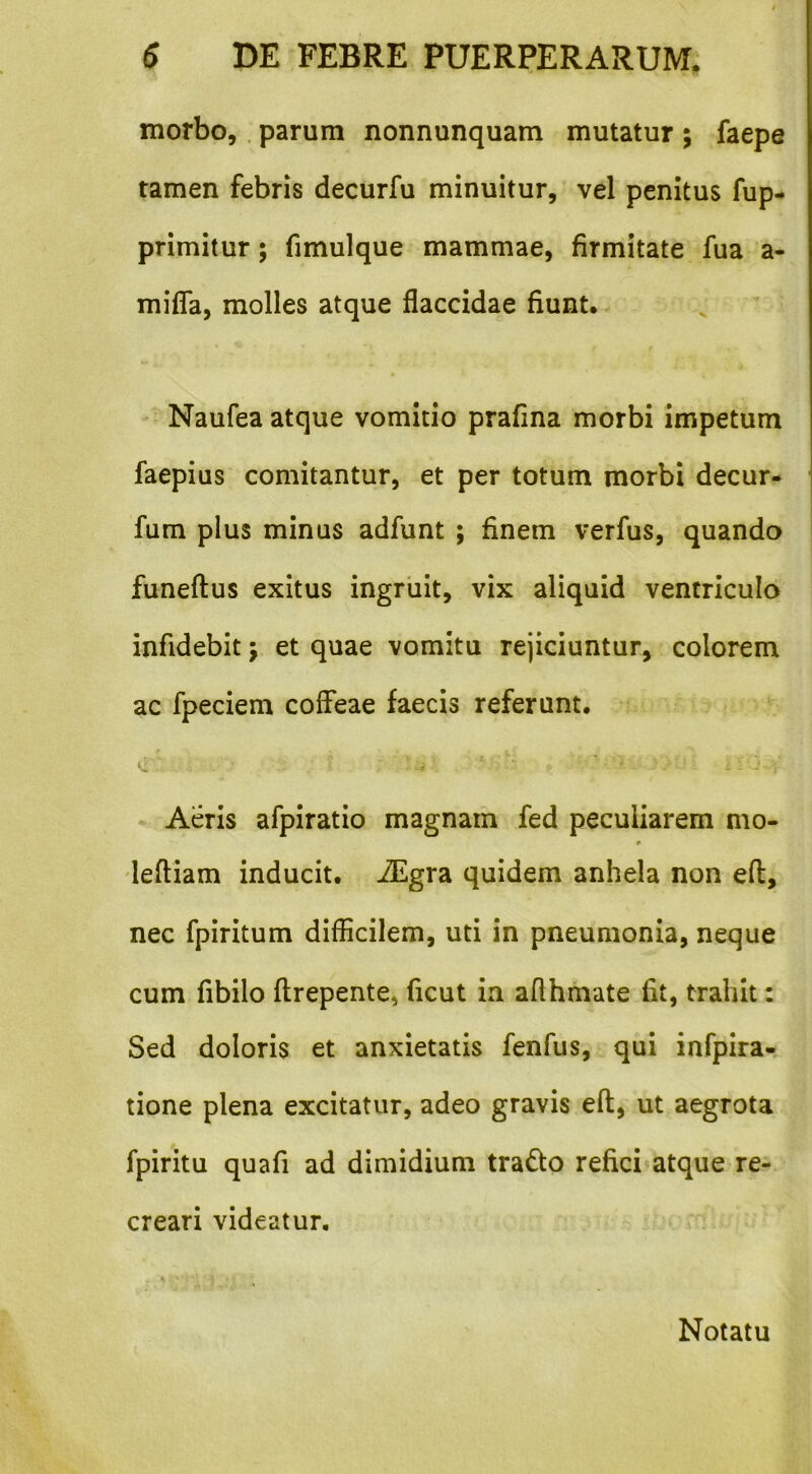 morbo,. parum nonnunquam mutatur ; faepe tamen febris decurfu minuitur, vel penitus fup- primitur; fimulque mammae, firmitate fua a- mifla, molles atque flaccidae fiunt. Naufea atque vomitio prafina morbi impetum faepius comitantur, et per totum morbi decur- fum plus minus adfunt ; finem verfus, quando funeflus exitus ingruit, vix aliquid ventriculo infidebit j et quae vomita rejiciuntur, colorem ac fpeciem coffeae faecis referunt. • Aeris afpiratio magnam fed peculiarem nio- 'leftiam inducit. iEgra quidem anhela non efl, nec fpiritum difficilem, uti in pneumonia, neque cum fibilo ftrepente, ficut ia afthmate fit, trahit: Sed doloris et anxietatis fenfus, qui infpira- tione plena excitatur, adeo gravis eft, ut aegrota fpiritu quafi ad dimidium trado refici^atque re- creari videatur. Notatu