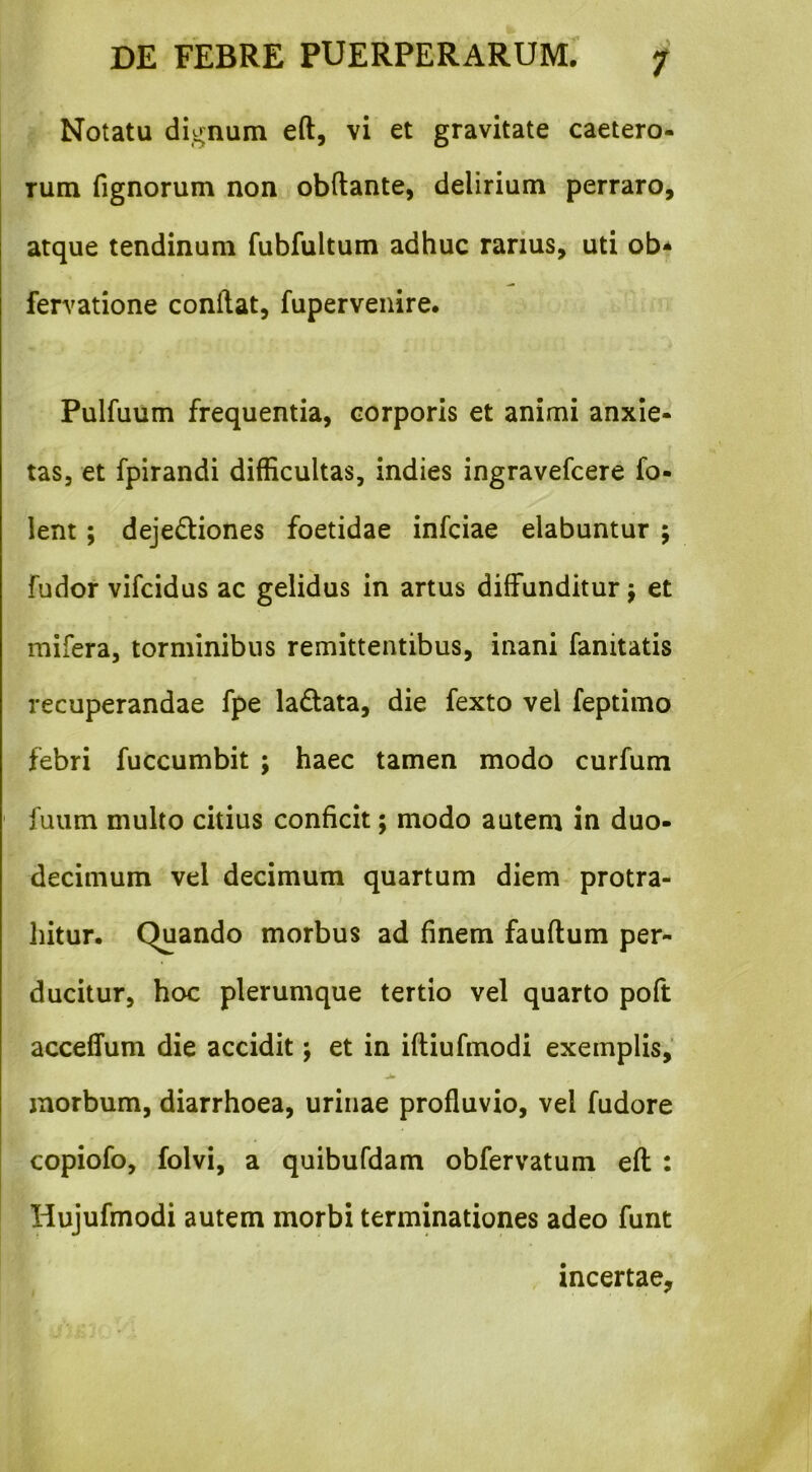 Notatu dignum eft, vi et gravitate caetero- Tum fignorum non obftante, delirium perraro, atque tendinum fubfultum adhuc rarius, uti ob* fervatione conflat, fupervenire. Pulfuum frequentia, corporis et animi anxie- tas, et fpirandi difficultas, indies ingravefcere fo- lent; dejedliones foetidae infciae elabuntur ; fudor vifcidus ac gelidus in artus diffunditur j et mifera, torminibus remittentibus, inani fanitatis recuperandae fpe ladata, die fexto vel feptimo febri fuccumbit ; haec tamen modo curfum ' fuum multo citius conficit; modo autem in duo- decimum vel decimum quartum diem protra- hitur. Quando morbus ad finem fauftum per- ducitur, hoc plerumque tertio vel quarto poft acceffum die accidit; et in ifliufmodi exemplis,' jb morbum, diarrhoea, urinae profluvio, vel fudore copiofo, folvi, a quibufdam obfervatum eft : Hujufmodi autem morbi terminationes adeo funt incertae.