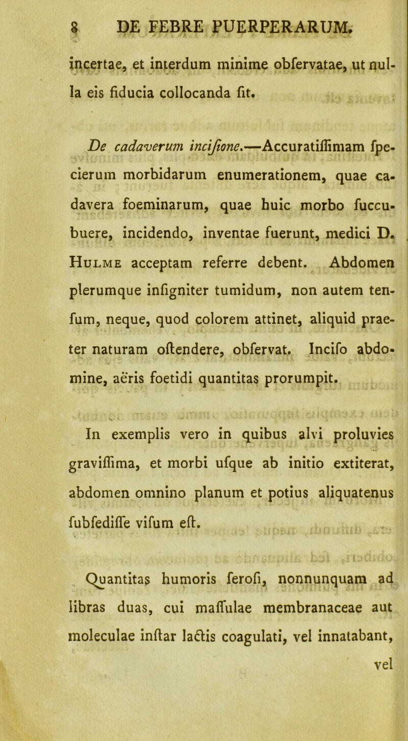 incertae, et interdum minime obfervatae, ut nul- la eis fiducia collocanda fit. De cadaverum incijione,—Accuratiflimam fpe- cierum morbidarum enumerationem, quae ca- davera foeminarum, quae huic morbo fuccu- buere, incidendo, inventae fuerunt, medici D. Hul ME acceptam referre debent. Abdomen plerumque infigniter tumidum, non autem ten- fum, neque, quod colorem attinet, aliquid prae- ter naturam oflendere, obfervat. Incifo abdo- mine, aeris foetidi quantitas prorumpit. In exemplis vero in quibus alvi proluvies graviflima, et morbi ufque ab initio extiterat, abdomen omnino planum et potius aliquatenus fubfediffe vifum eft. ^ Quantitas humoris ferofi, nonnunquara ad libras duas, cui malTulae membranaceae aut moleculae inflar ladis coagulati, vel innatabant, vel