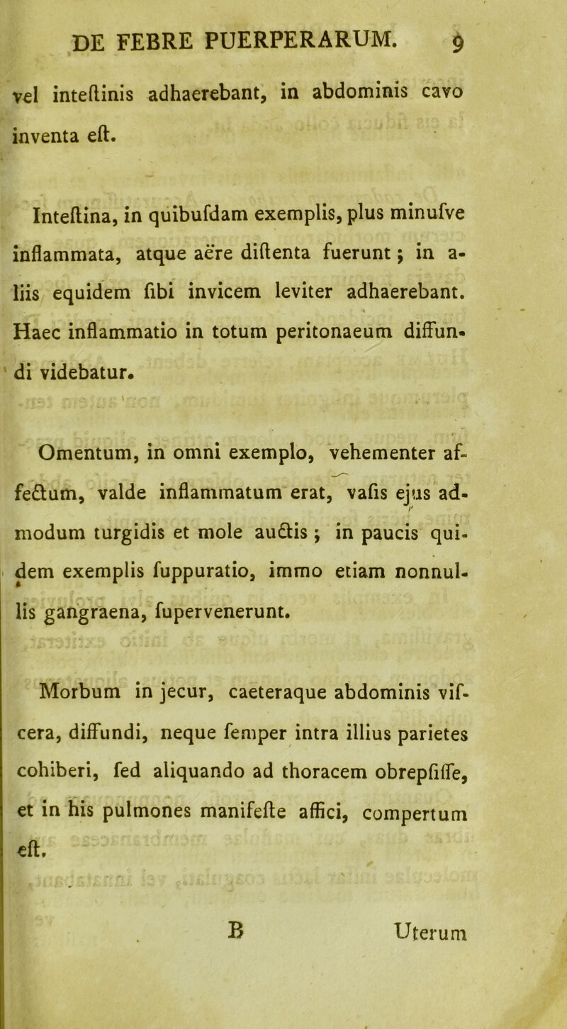 vel inteflinis adhaerebant, in abdominis cavo inventa eft. Inteftina, in quibufdam exemplis, plus minufve inflammata, atque aere diftenta fuerunt; in a- liis equidem fibi invicem leviter adhaerebant. Haec inflammatio in totum peritonaeum diffun* ‘ di videbatur. V Omentum, in omni exemplo, vehementer af- fedum, valde inflammatum erat, vafis ejus ad- I' modum turgidis et mole au6Us ; in paucis qui- i dem exemplis fuppuratio, immo etiam nonnul- lis gangraena, fupervenerunt. Morbum in jecur, caeteraque abdominis vif- cera, diffundi, neque femper intra illius parietes cohiberi, fed aliquando ad thoracem obrepfifle, et in‘his pulmones manifefte affici, compertum eft. B Uterum