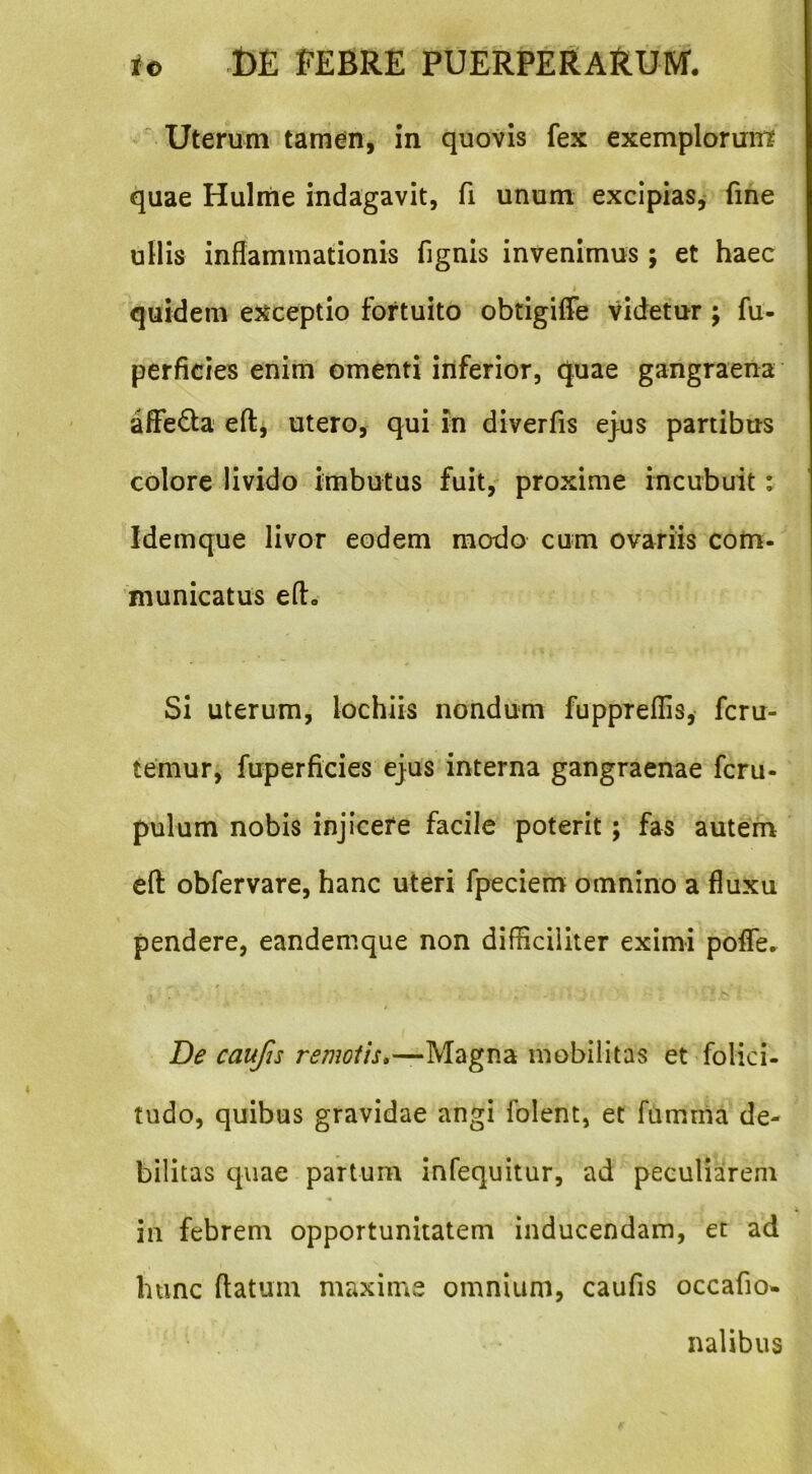 ^ Uterum tamen, in quovis fex exemplorum quae Hulme indagavit, fi unum excipias,- fine ullis inflammationis fignis invenimus; et haec » quidem exceptio fortuito obtigiffe videtur; fu- perficies enim omenti inferior, quae gangraena affeQa efl:^ utero, qui in diverfis ej-us partibus colore livido imbutus fuit, proxime incubuit: Idemque livor eodem modo cum ovariis com- municatus eft. Si uterum, lochiis nondum fuppreflis, fcru- temur, fuperficies ejus interna gangraenae fcru- pulum nobis injicere facile poterit; fas autem efl: obfervare, hanc uteri fpeciem omnino a fluxu pendere, eandemque non difHciliter eximi pofle^ De caufis remotis*—Magna mobilitas et folici- tudo, quibus gravidae angi folent, et fumnia de- bilitas quae partum infequitur, ad peculiarem in febrem opportunitatem inducendam, et ad hunc flatum maxime omnium, caufis occafio- nalibus