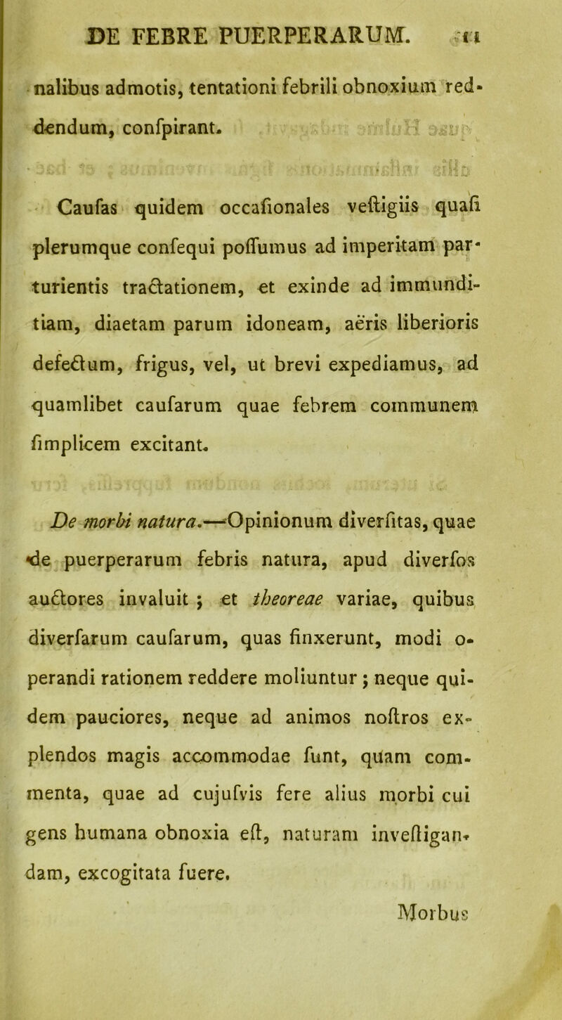 nalibus admotis, tentationi febrili obnoxium red- t <kndum, conlpirant. ^ ' ' Caufas quidem occafionales veftigiis quali plerumque confequi poffumus ad imperitam par- turientis tradationem, «t exinde ad immundi- tiam, diaetam parum idoneam, aeris liberioris defedum, frigus, vel, ut brevi expediamus, ad quamlibet caufarum quae febrem communem fimplicem excitant* De morbi natura,—--Opinionum diverfitas, quae <ie puerperarum febris natura, apud diverfos audores invaluit ; et theoreae variae, quibus diverfarum caufarum, quas finxerunt, modi o- perandi rationem reddere moliuntur; neque qui- dem pauciores, neque ad animos noftros ex- plendos magis accommodae funt, qUam com- menta, quae ad cujufyis fere alius morbi cui gens humana obnoxia efi, naturam invefiigan» dam, excogitata fuere. Morbus