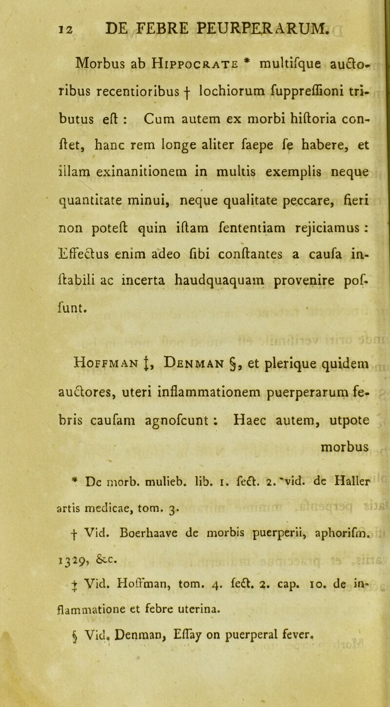 Morbus ab Hippocrate * multirque audio* ribus recentioribus f lochiorum fuppreflioni tri- butus efl : Cum autem ex morbi hiftoria con- flet, hanc rem longe aliter faepe fe habere, et illam exinanitionem in multis exemplis neque « * quantitate minui, neque qualitate peccare, fieri non potell quin illam fententiam rejiciamus: Effeclus enim adeo fibi conflantes a caufa in- flabili ac incerta haudquaquam provenire pof- funt. Hoffman |, Denman §, et plerique quidem audlores, uteri inflammationem puerperarum fe- bris caufam agnofcunt: Haec autem, utpote morbus * De rnorb. mulieb. lib. i. fedt. 2. ^vid. de Haller artis medicae, tom. 3. f Vid. Boerhaave de morbis puerperii, aphorifm. 1329, &.C. + Vid. HolFman, tom. 4. fedl. 2. cap. 10. de in- flammatione et febre uterina. I 5 Vid, Denman, Eflay on puerperal fever.