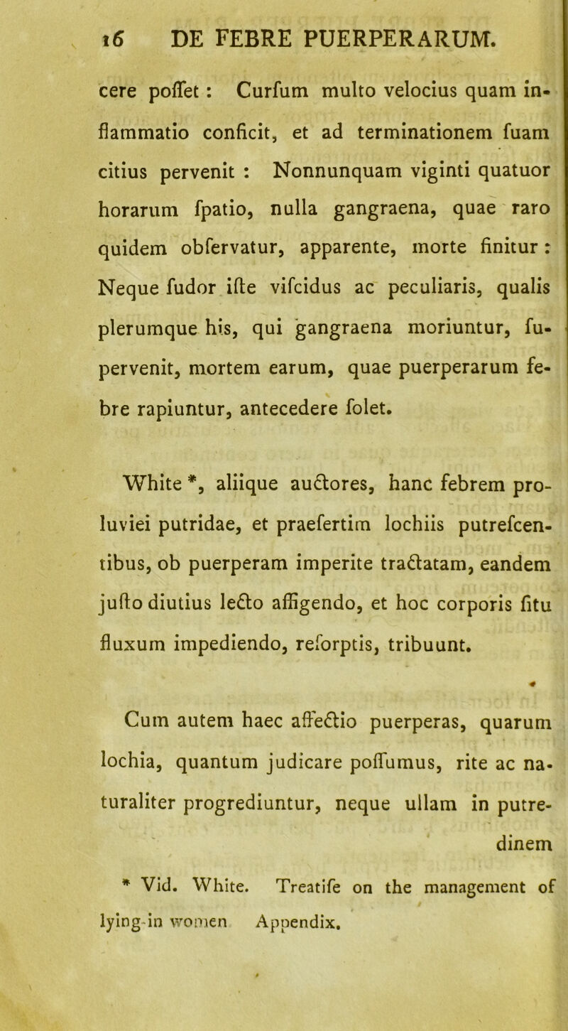 cere poflet : Curfum multo velocius quam in- flammatio conficit, et ad terminationem fuam citius pervenit : Nonnunquam viginti quatuor horarum fpatio, nulla gangraena, quae raro quidem obfervatur, apparente, morte finitur: Neque fudor ifle vifcidus ac peculiaris, qualis plerumque his, qui gangraena moriuntur, fu- pervenit, mortem earum, quae puerperarum fe- bre rapiuntur, antecedere folet. White *, aliique ausiores, hanc febrem pro- luviei putridae, et praefertim lochiis putrefcen- tibus, ob puerperam imperite tradatam, eandem jufto diutius ledo affigendo, et hoc corporis fitu fluxum impediendo, reforptis, tribuunt. Cum autem haec affedio puerperas, quarum lochia, quantum judicare pofTumus, rite ac na- turaliter progrediuntur, neque ullam in putre- dinem * Vid. White. Treatife on the management of i lylng-in women Appendix.