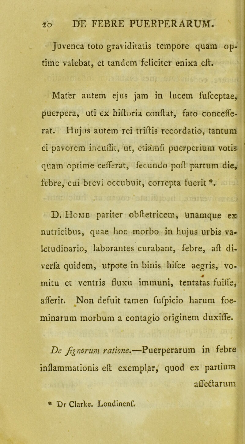 Juvenca toto graviditatis tempore quam op- time valebat, et tandem feliciter enixa .eft. Mafer autem ejus jam in lucem fufceptae, puerpera, uti ex hiftoria conflat, fato conceffe- rat. Hujus autem rei triflis recordatio, tantum ei pavorem iiicuflit, ut, etia*mfi puerperium votis quam optime ceiferat, fecundo poft partum die^- febre, cui brevi occubuit, correpta fuerit I D. Home pariter obfletricem, unamque ex nutricibus, quae hoc morbo in hujus urbis va- letudinario, laborantes curabant, febre, afl: di- verfa quidem, utpote in binis hilbe aegris, vo- 4 initu et ventris fluxu immuni, tentatas fuilTe, afleric. Non defuit tamen fufpicio harum foe- minarum morbum a contagio originem duxiflfe. De fignorum ratione.—Puerperarum in febre inflammationis eft exemplar, quod ex partium afletlarum * Dr Clarke. Londinenf.