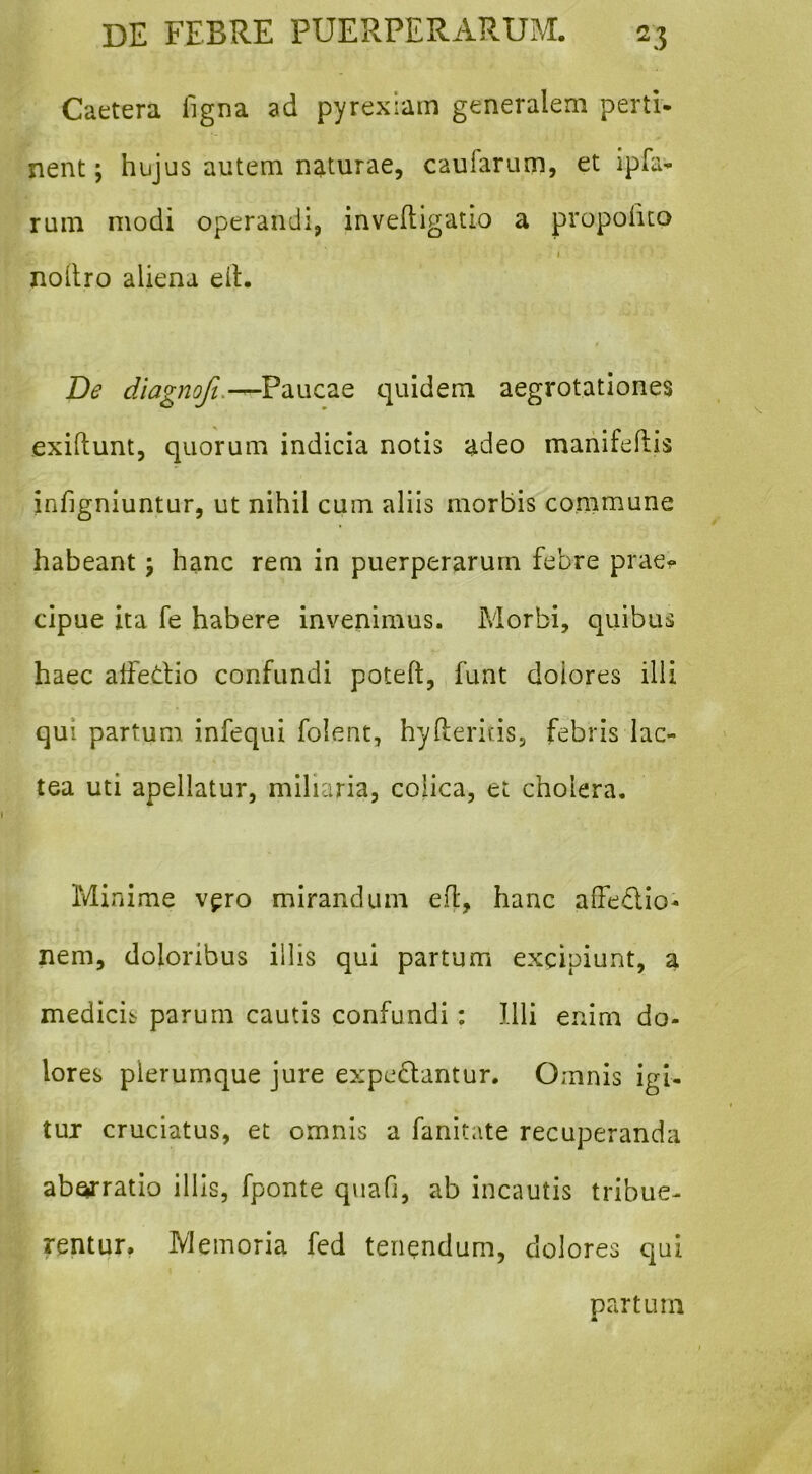 Caetera figna ad pyrexiam generalem perti- nent ; hujus autem naturae, caufarum, et ipfa- rum modi operandi, inveftigatio a propoiito j noilro aliena eit. De diagnoft.-^VdiWCTiQ quidem aegrotationes exidunt, quorum indicia notis adeo manifeftis infignluntur, ut nihil cum aliis morbis commune habeant; hanc rem in puerperarum febre prae^ cipue ita fe habere invenimus. Morbi, quibus haec affedio confundi poteft, funt dolores illi qui partum infequi folent, hyfteritis, febris lac- tea uti apellatur, miliaria, colica, et cholera. Minime v^ro mirandum ed, hanc affedio- nem, doloribus illis qui partum excipiunt, a medicis^ parum cautis confundi; Illi enim do- lores plerumque jure expediantur. Omnis igi- tur cruciatus, et omnis a fanitate recuperanda ab^ratio illis, fponte quafi, ab incautis tribue- rentur. Memoria fed tenendum, dolores qui partum