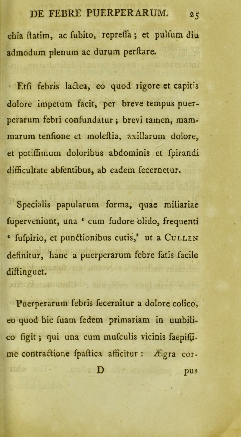 chia ftatim, ac fubito, reprefla ; et pulfum diu admodum plenum ac durum perflare. i ' • Etfi febris la£tea, eo quod rigore et capitis dolore impetum facit, per breve tempus puer- perarum febri confundatur; brevi tamen, mam- marum tenfione et moleftia, axillarum dolore, et potiflimum doloribus abdominis et fpirandi difficultate abfentibus, ab eadem fecernetur. * Specialis papularum forma, quae miliariae fuperveniunt, una ‘ cum fudore olido, frequenti ‘ fufpirio, et pundionibus cutis,* ut a Cullen definitur, hanc a puerperarum febre fatis facile diftinguet. Puerperarum febris fecernitur a dolore colico, eo quod hic fuam fedem primariam in umbili- co figit; qui una cum mufculis vicinis faepiffi. me contradione fpaftica afficitur ; JEgrdi cor- D pus