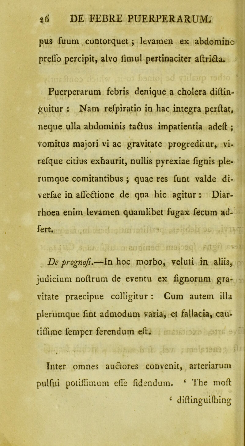 pus fuum, contorquet; levamen ex abdomine preflb percipit, alvo fimul pertinaciter aftrida. Puerperarum febris denique a cholera diftin- guitur : Nam refpiratio in hac integra perftat, neque ulla abdominis tadlus impatientia adefl:; vomitus majori vi ac gravitate progreditur, vi- I refque citius exhaurit, nullis pyrexiae fignis ple- rumque comitantibus ^ quae res funt valde di- verfae in affedione de qua hic agitur: Diar- rhoea enim levamen quamlibet fugax fecum ad- fert. De prognoft,—In hoc morbo, veluti in aliis, ' judicium noArum de eventu ex fignorum gra- vitate praecipue colligitur : Cum autem illa plerumque fint admodum varia, et fallacia, cau- tilTime fernper ferendum efl. Inter omnes audores convenit, arteriarum pulfui potiflimum dfe fidendum. ‘ The mofl ‘ diflinguifhing