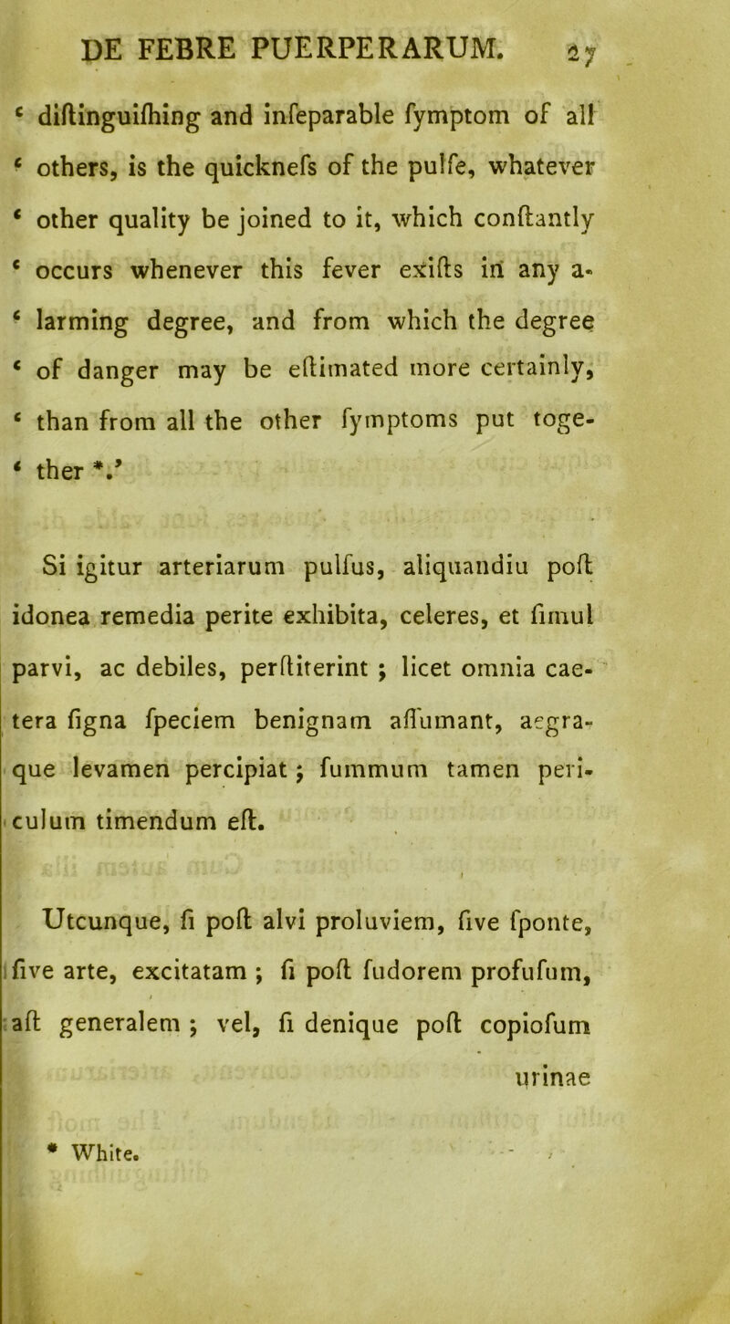 ^7 ^ diftinguifhing and infeparable fymptom of all ^ others, is the quicknefs of the pulfe, whatever ‘ other quality be joined to it, which conftantly * occurs whenever this fever exifts iri any a« ‘ larming degree, and from which the degree * of danger may be eftimated inore certainlyj ‘ than from all the other fymptoms put toge- ‘ ther Si igitur arteriarum pulfus, aliqiiandiu pofl idonea remedia perite exhibita, celeres, et firnul parvi, ac debiles, perfHterint ; licet omnia cae- tera figna fpeciem benignam aflumant, aegra- que levamen percipiat; fummum tamen peri- • culum timendum efl. t Utcunque, fi pofl; alvi proluviem, five fponte, ifive arte, excitatam ; fi pofl fudorem profufum, j •afl generalem ; vel, fi denique pofl copiofum urinae * Whlte.