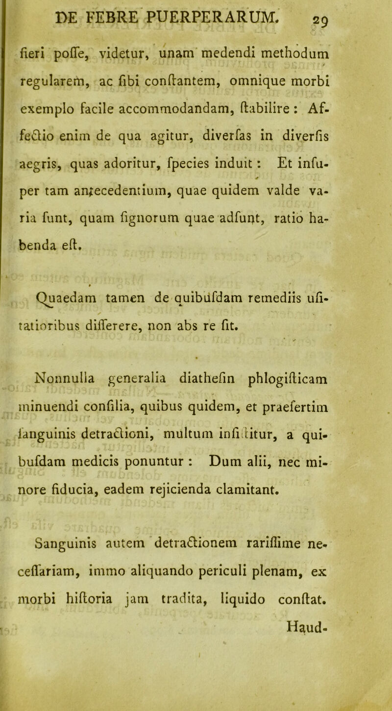 fieri pofle, videtur, unam'medendi methodum regularem, ac fibi conflantem, omnique morbi exemplo facile accommodandam, ftabilire : Af- fedio enim de qua agitur, diverfas in diyerfis aegris, quas adoritur, fpecies induit: Et infu- per tam anfecedentium, quae quidem valde va- ria funt, quam fignorum quae adfuqt, ratio ha- benda efl, # ’■ Quaedam tamen de quibufdam remediis ufi- taiioribus dilTerere, non abs re fit. * y Nonnulla generalia diathefin phlogifiicam minuendi confilia, quibus quidem, et praefertim languinis detradlioni, multum infifiitur, a qui- ) bufdam medicis ponuntur : Dum alii, nec mi- nore fiducia, eadem rejicienda clamitant. Sanguinis autem'detradionem rariflime ne- ceflariam, immo aliquando periculi plenam, ex morbi hifloria jam tradita, liquido confiat. Haud- I