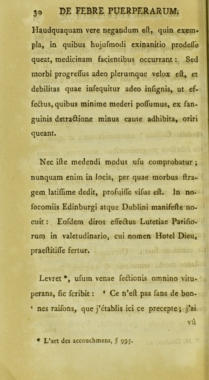 Haudquaquam vere negandum eft, quin exem- pla, in quibus hujufmodi exinanitio prodefle queat, medicinam facientibus occurrant: Sed morbi progrcffiis adep plerumque velox eft, et debilitas quae infequitur adeo infignis, ut ef- ferus, quibus minime mederi poflumus, ex fan- guinis detraQione minus caute adhibita, oriri queant. Nec ifte medendi modus ufu comprobatur ; nunquam enim in locis, per quae morbus ftra- gem latiflime dedit, profuifle vifus eft. In no- focomiis Edinburgi atque Dublini manifefle no- cuitEofdem diros effedus Lutetiae Parifio- rum in valetudinario, cui nomen Hotel Dieu, praeftitiffe fertur. Levret *, ufum venae fedhionis omnino vitu- perans, fic fcribit: ‘ Ce n’eft pas fans de bon- ' nes raifons, que j’etablis ici ce precepte; j’ai vu ♦ L^art des accouchmens, § 995.