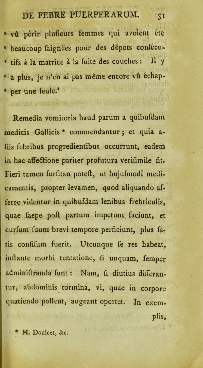 ^ perir plufieurs femmes qui avolent et6 * beaucoup faignees pour des dcpots confecu- ‘ tifs a la matrice a la fuite des couches: 11 y ‘ a plus, je n’en ai pas meme encote vii echap- * per une feule/ Remedia vomitoria haud parum a quibufdam medicis Gallicis * commendantur; et quia a- iiis febribus progredientibus occurrunt, eadem in hac affe£lione pariter profutura verifimile fit* % Fieri tamen forfitan poteft, ut hujufmodi medi- camentis, propter levamen, quod aliquando af- , ferre videntur in quibufdam lenibus frebriculis, quae faepe poft partum impetum, faciunt, et curfum fuum brevi tempore perficiunt, plus far tis confifum fuerit. Utcunque fe res habeat, inflante morbi tentatione, fi unquam, femper adminiflfanda funt: Nam, fi diutius differam tur, abdominis_ tormina, vi, quae in corpore quatiendo pollent, augeant oportet. In exem- plis. * M, Doulcet, &c.