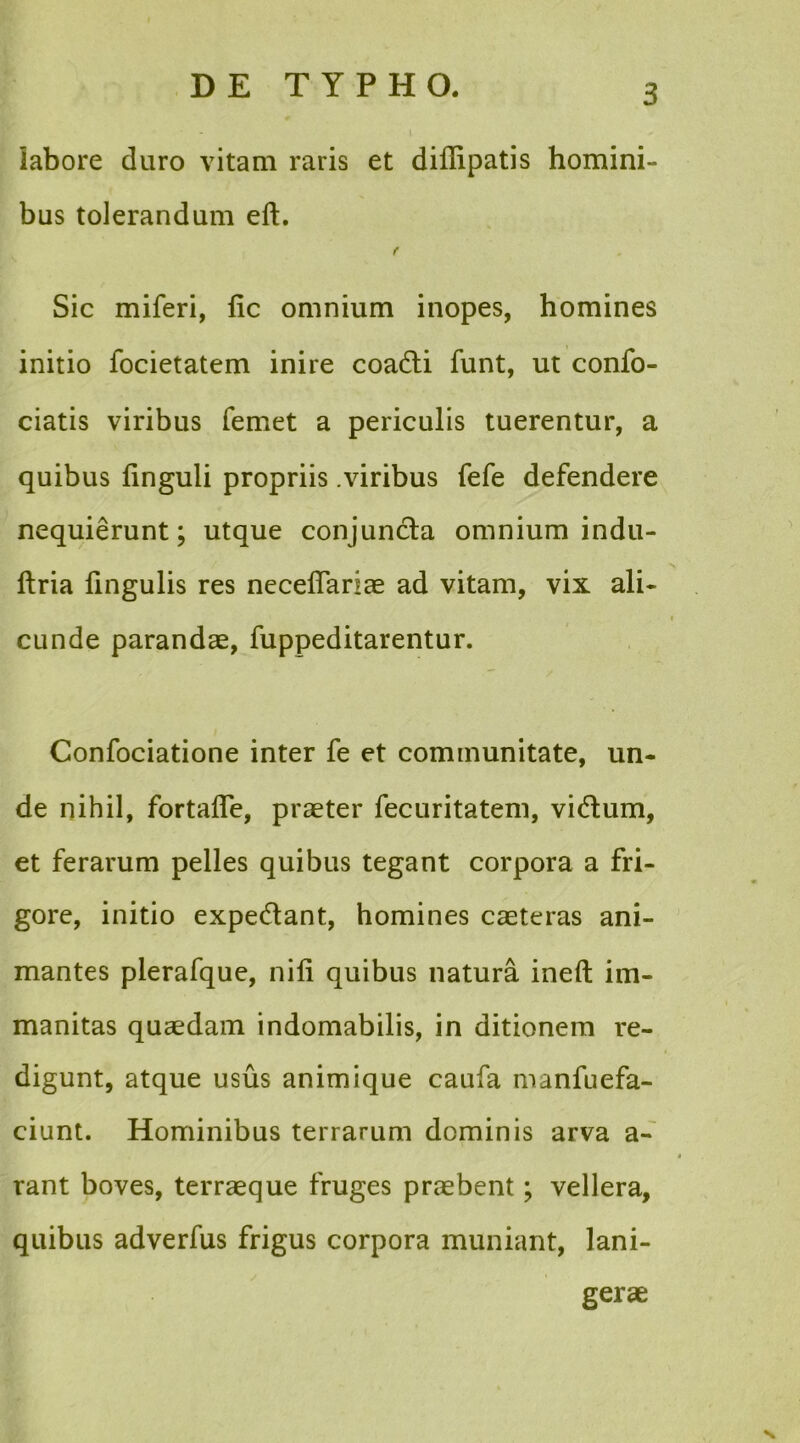 labore duro vitam raris et diflipatis homini- bus tolerandum eft. t Sic miferi, lic omnium inopes, homines initio focietatem inire coadti funt, ut confo- ciatis viribus fernet a periculis tuerentur, a quibus linguli propriis .viribus fefe defendere nequierunt; utque conjuncta omnium indu- ftria fingulis res necelfariae ad vitam, vix ali- cunde parandae, fuppeditarentur. Confociatione inter fe et communitate, un- de nihil, fortafle, praeter fecuritatem, vidtum, et ferarum pelles quibus tegant corpora a fri- gore, initio expediant, homines caeteras ani- mantes plerafque, nili quibus natura ineft im- manitas quaedam indomabilis, in ditionem re- digunt, atque usus animique caufa manfuefa- ciunt. Hominibus terrarum dominis arva a- rant boves, terraeque fruges praebent; vellera, quibus adverfus frigus corpora muniant, lani- gerae N