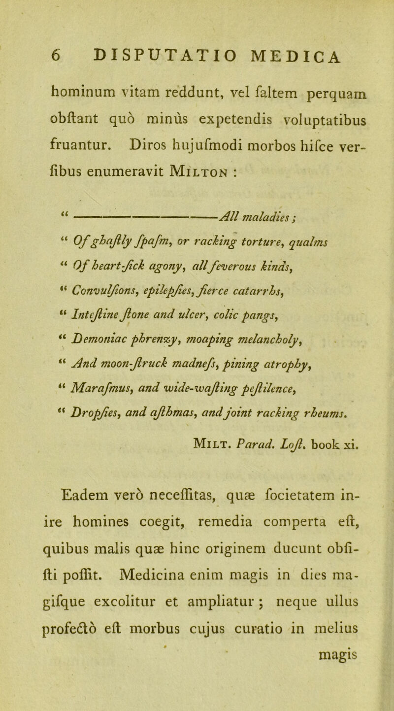 hominum vitam reddunt, vel faltem perquam obftant quo minus expetendis voluptatibus fruantur. Diros hujufmodi morbos hifce ver- fibus enumeravit Milton : “ Ali maladies ; “ Of ghajlly fpafm, or raching torture, qualms “ Of heart-Jick agony, alifeverous kinds, “ Ccnvul/ions, epilepfies, jierce catarrhs, “ Intejline Jlone and ulcer7 colic pangs, “ Demoniac phrenxy, moaping melancholy, “ moon-Jlruck madnefsy pitiing atrophy, 4< MarafmuSy and wide-wajlmg pejlihnce7 ** Dropjies, ajlhmas, and joint raching rheums. Milt. Parad. LoJl% book xi. Eadem vero neceffitas, quae focietatem in- ire homines coegit, remedia comperta efi, quibus malis quae hinc originem ducunt obfi- fti poffit. Medicina enim magis in dies ma- gifque excolitur et ampliatur ; neque ullus profe&o eft morbus cujus curatio in melius magis