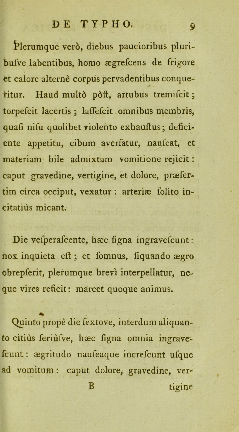 fclerumque vero, diebus paucioribus pluri- bufve labentibus, homo aegrefcens de frigore et calore alterne corpus pervadentibus conque- ritur. Haud multo poft, artubus tremifcit; torpefcit lacertis ; lafiefcit omnibus membris, i quafi nifu quolibet violento exhauftus; defici- ente appetitu, cibum averfatur, naufeat, et materiam bile admixtam vomitione rejicit: caput gravedine, vertigine, et dolore, praefer- tim circa occiput, vexatur : arteriae folito irn citatius micant. Die vefperafcente, haec figna ingravefcunt: nox inquieta efl ; et fomnus, liquando aegro obrepferit, plerumque brevi interpellatur, ne- que vires reficit: marcet quoque animus. Quinto prope die fextove, interdum aliquan- to citius feriufve, haec figna omnia ingrave- fcunt : aegritudo naufeaque increfcunt ufque ad vomitum : caput dolore, gravedine, ver- B tigine