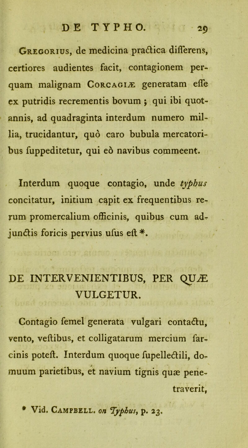 Gregorius, de medicina pradica differens, certiores audientes facit, contagionem per- quam malignam Corcagi^e generatam effe ex putridis recrementis bovum ; qui ibi quot- annis, ad quadraginta interdum numero mil- lia, trucidantur, quo caro bubula mercatori- bus fuppeditetur, qui eb navibus commeent. Interdum quoque contagio, unde typhus concitatur, initium capit ex frequentibus re- rum promercalium officinis, quibus cum ad-r jundis foricis pervius ufus eft*. DE INTERVENIENTIBUS, PER QUJE VULGETUR. Contagio femel generata vulgari contadu, vento, veftibus, et colligatarum mercium far- cinis poteft. Interdum quoque fupelledili, do- muum parietibus, et navium tignis quae pene- traverit, * Vid. Campbell, on Typhus, p. 23.