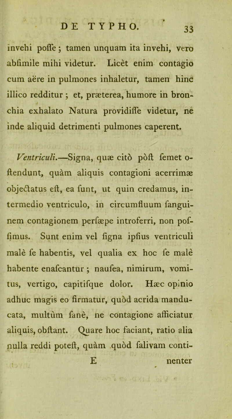 9 invehi pofie; tamen unquam ita invehi, vero abfimile mihi videtur. Licet enim contagio cum aere in pulmones inhaletur, tamen hinc illico redditur ; et, praeterea, humore in bron- / chia exhalato Natura providifle videtur, ne inde aliquid detrimenti pulmones caperent. Ventriculi.—Signa, quae cito polt femet o- ftendunt, quam aliquis contagioni acerrimae objeclatus eft, ea funt, ut quin credamus, in- termedio ventriculo, in circumfluum fangui- nem contagionem perfaepe introferri, non pof- fimus. Sunt enim vel ligna ipfius ventriculi male fe habentis, vel qualia ex hoc fe male habente enafcantur ; naufea, nimirum, vomi- tus, vertigo, capitifque dolor. Haec opinio adhuc magis eo firmatur, quod acrida mandu- cata, multum fane, ne contagione afficiatur aliquis, obftant. Quare hoc faciant, ratio alia nulla reddi poteft, quam quod falivam conti- * i E nenter i