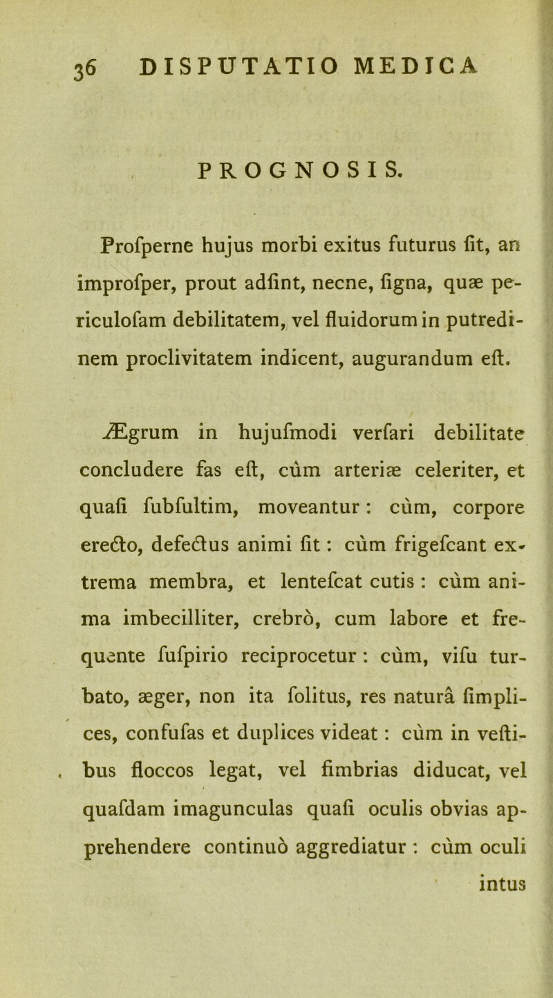 PROGNOSIS. Profperne hujus morbi exitus futurus fit, an improfper, prout adfint, necne, figna, quae pe- riculofam debilitatem, vel fluidorum in putredi- nem proclivitatem indicent, augurandum eft. iEgrum in hujufmodi verfari debilitate concludere fas eft, cum arteriae celeriter, et quafi fubfultim, moveantur: cum, corpore ere&o, defe&us animi fit: cum frigefcant ex* trema membra, et lentefcat cutis : cum ani- ma imbecilliter, crebro, cum labore et fre- quente fufpirio reciprocetur : cum, vifu tur- bato, aeger, non ita folitus, res natura fimpli- ces, confufas et duplices videat: cum in vefti- . bus floccos legat, vel fimbrias diducat, vel quafdam imagunculas quafi oculis obvias ap- prehendere continuo aggrediatur : cum oculi intus