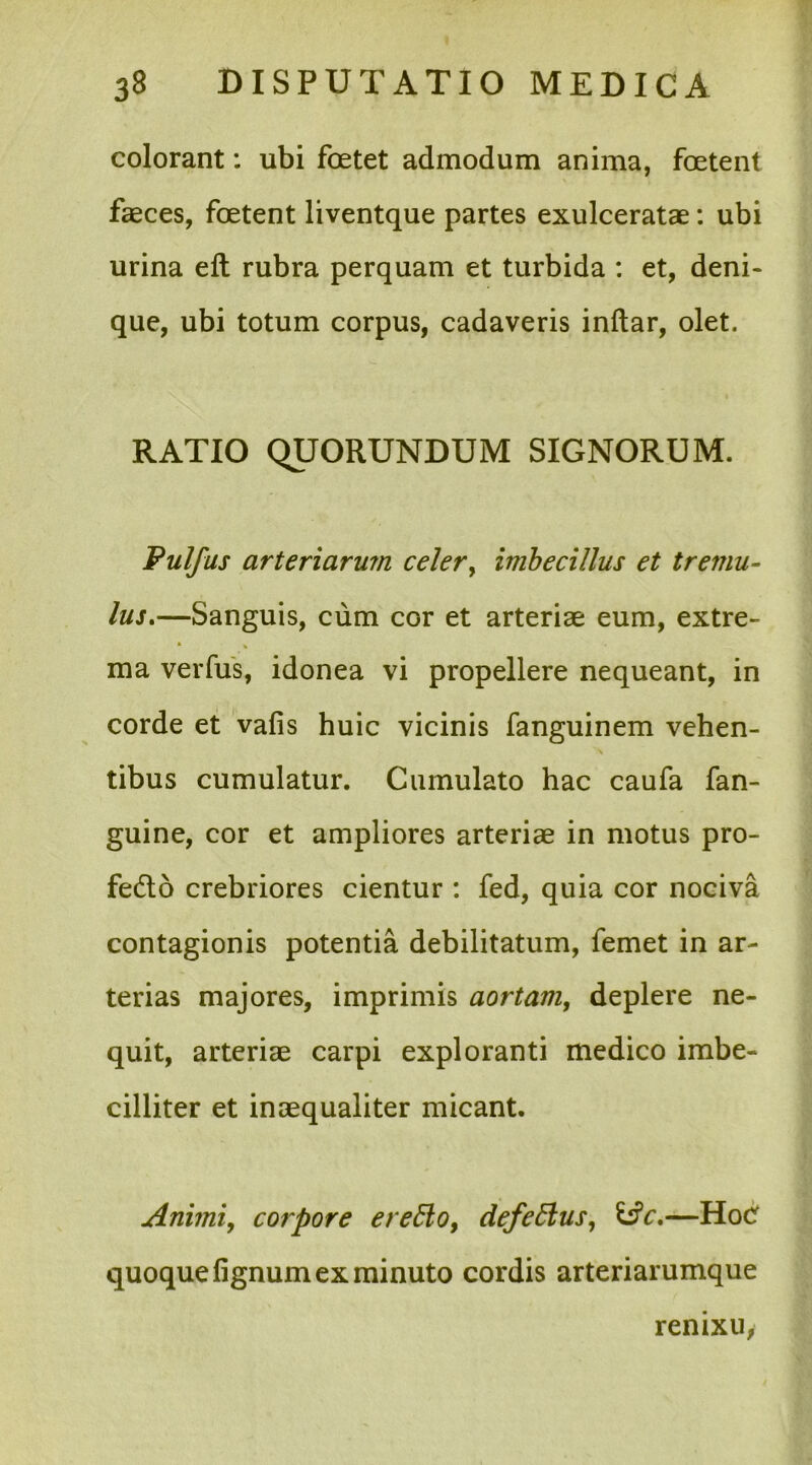 colorant: ubi foetet admodum anima, foetent faeces, foetent liventque partes exulceratae: ubi urina eft rubra perquam et turbida : et, deni- que, ubi totum corpus, cadaveris inftar, olet. RATIO QUORUNDUM SIGNORUM. Pulfus arteriarum celer, imbecillus et tremu- lus.—Sanguis, cum cor et arteriae eum, extre- * ma verfus, idonea vi propellere nequeant, in corde et vafis huic vicinis fanguinem vehen- tibus cumulatur. Cumulato hac caufa fan- guine, cor et ampliores arteriae in motus pro- fedto crebriores cientur : fed, quia cor nociva contagionis potentia debilitatum, femet in ar- terias majores, imprimis aortam, deplere ne- quit, arteriae carpi exploranti medico imbe- cilliter et inaequaliter micant. Animi, corpore erefto, defeblus, &c.—Hoc quoque fignum ex minuto cordis arteriarumque renixu,