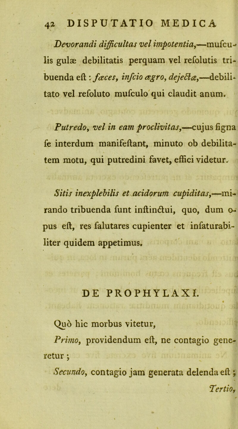 Devorandi difficultas vel impotentia,—mufcil- lis gulae debilitatis perquam vel refolutis tri- buenda eft : faces, infcio agro, dejetta,—debili- tato vel refoluto mufculo qui claudit anum. Putredo, vel in eam proclivitas,—cujus figna fe interdum manifeftant, minuto ob debilita- tem motu, qui putredini favet, effici videtur. Sitis inexplebilis et acidorum cupiditas,—mi- rando tribuenda funt inftin&ui, quo, dum o- pus eft, res falutares cupienter et infaturabi- liter quidem appetimus. DE PROPHYLAXI. « Quo hic morbus vitetur, Primo, providendum eft, ne contagio gene- retur *, Secundo, contagio jam generata delenda eft ; Tertio,