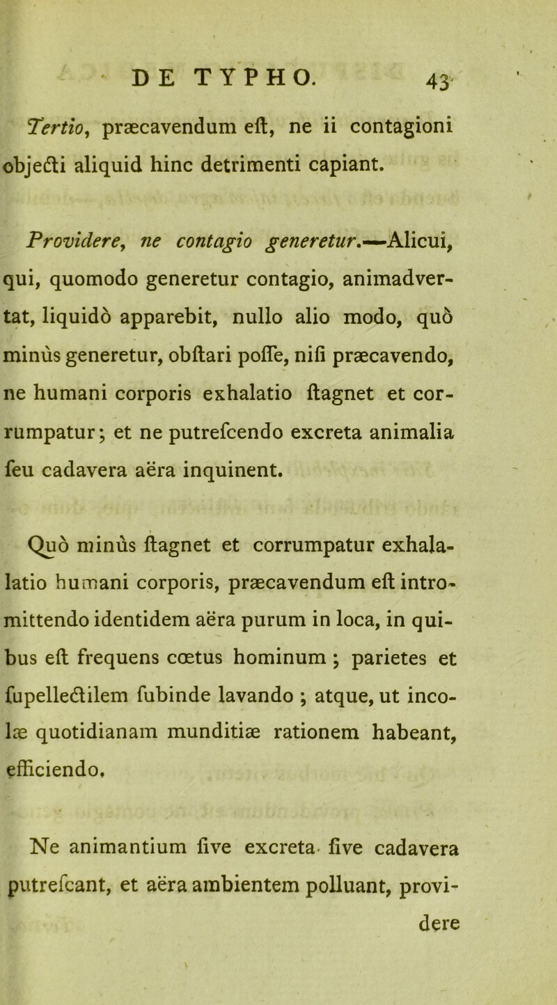 Tertio, praecavendum eft, ne ii contagioni objedti aliquid hinc detrimenti capiant. Providere, ne contagio generetur,—Alicui, qui, quomodo generetur contagio, animadver- tat, liquido apparebit, nullo alio modo, quo minus generetur, obftari polle, nili praecavendo, ne humani corporis exhalatio ftagnet et cor- rumpatur; et ne putrefcendo excreta animalia feu cadavera aera inquinent. Quo minus ftagnet et corrumpatur exhala- latio humani corporis, praecavendum eft intro- mittendo identidem aera purum in loca, in qui- bus eft frequens coetus hominum ; parietes et fupelledlilem fubinde lavando ; atque, ut inco- lae quotidianam munditiae rationem habeant, efficiendo. Ne animantium live excreta live cadavera putrefcant, et aera ambientem polluant, provi- dere