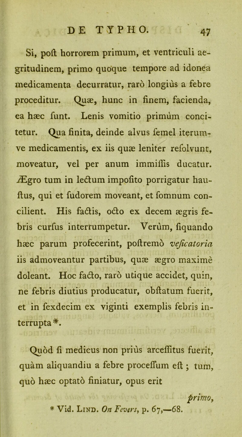 Si, poft horrorem primum, et ventriculi ae- gritudinem, primo quoque tempore ad idonea medicamenta decurratur, raro longius a febre proceditur. Quae, hunc in finem, facienda, ea haec funt. Lenis vomitio primum conci- tetur. Qua finita, deinde alvus femel iterum- ve medicamentis, ex iis quae leniter refolvunt, moveatur, vel per anum immiflis ducatur. iEgro tum in ledlum impofito porrigatur hau- ftus, qui et fudorem moveant, et fomnum con- cilient. His fadtis, ocio ex decem aegris fe- bris curfus interrumpetur. Verum, fiquando haec parum profecerint, poftremo vejicatoria iis admoveantur partibus, quae aegro maxime doleant. Hoc fadlo, raro utique accidet, quin, ne febris diutius producatur, obftatum fuerit, et in fexdecim ex viginti exemplis febris in- terrupta *. Quod fi medicus non prius arceflitus fuerit, quam aliquandiu a febre proceffum eft ; tum, quo haec optato finiatur, opus erit primo,