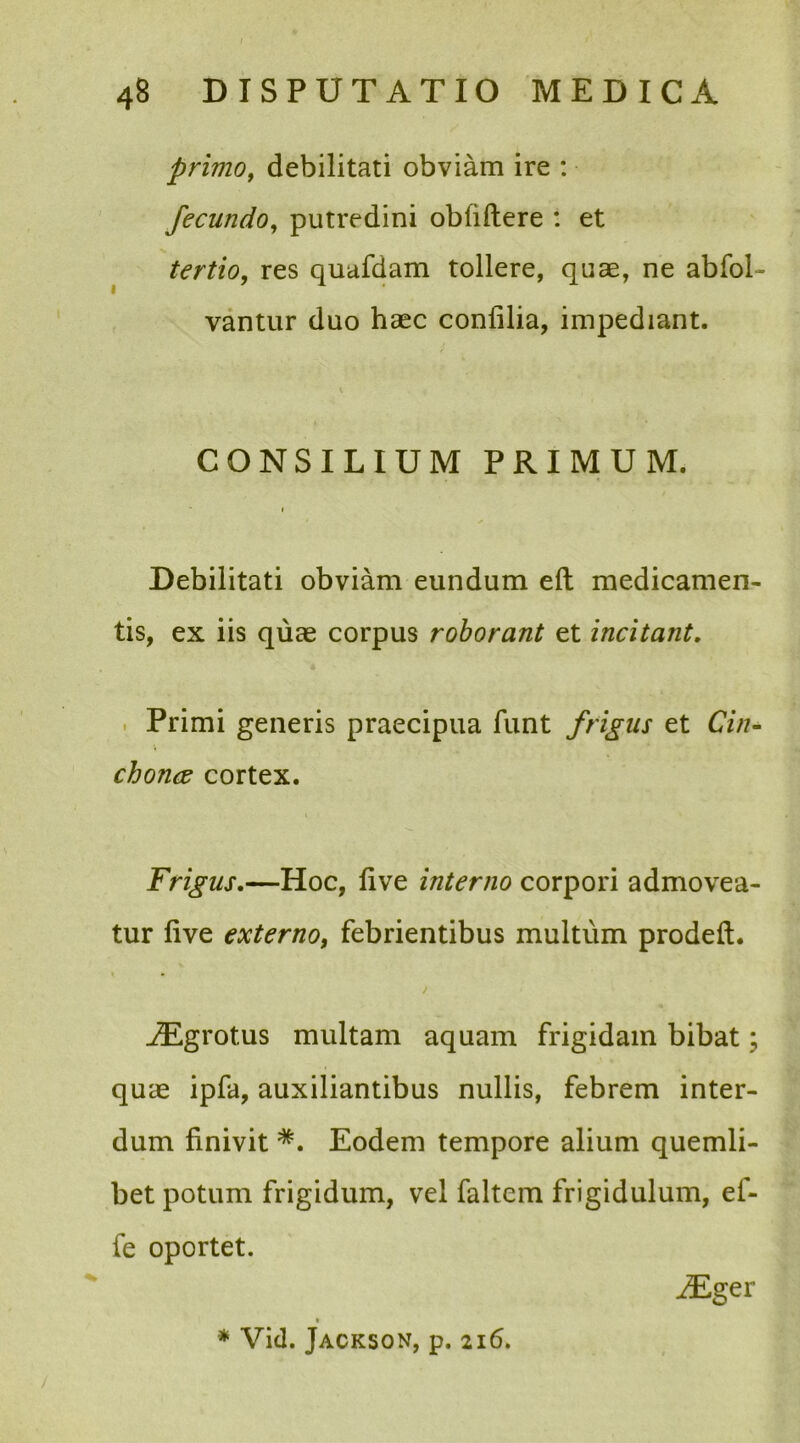 f 48 DISPUTATIO MEDICA primo, debilitati obviam ire : fecundo, putredini oblidere : et tertio, res quafdam tollere, quae, ne abfol- vantur duo haec conlilia, impediant. i CONSILIUM PRIMUM. Debilitati obviam eundum eft medicamen- tis, ex iis quae corpus roborant et incitant. Primi generis praecipua funt frigus et Cin- chonce cortex. Frigus.—Hoc, live interno corpori admovea- tur live externo, febrientibus multum prodeft. / ^Egrotus multam aquam frigidam bibat; quae ipfa, auxiliantibus nullis, febrem inter- dum finivit *. Eodem tempore alium quemli- bet potum frigidum, vel faltem frigidulum, ef- fe oportet. iEger / * Vid. Jackson, p. 216.