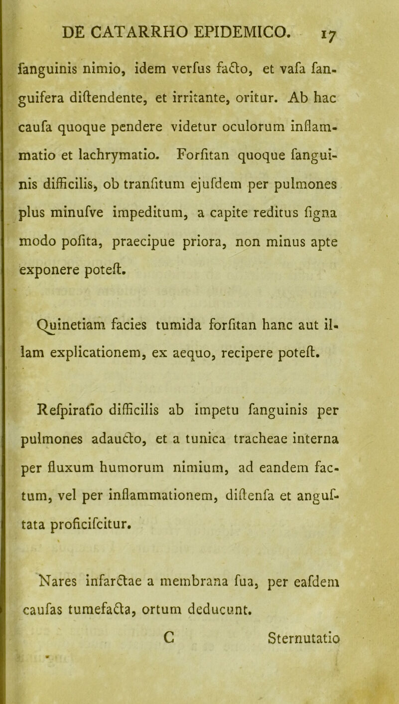 fanguinis nimio, idem verfus fadlo, et vafa fan- guifera diftendente, et irritante, oritur. Ab hac caufa quoque pendere videtur oculorum inflam- matio et lachrymatio. Forfitan quoque fangui- nis difficilis^ ob tranfitum ejufdem per pulmones plus minufve impeditum, a capite reditus figna modo pofita, praecipue priora, non minus apte exponere potefl:. Quinetiam facies tumida forfitan hanc aut il- lam explicationem, ex aequo, recipere potefl. Refpiratlo difficilis ab impetu fanguinis per pulmones adaucl:o, et a tunica tracheae interna per fluxum humorum nimium, ad eandem fac- tum, vel per inflammationem, diflenfa et anguf- tata proficifeitur. Nares infarctae a membrana fua, per eafdem caufas tumefaQa, ortum deducunt. C Sternutatio