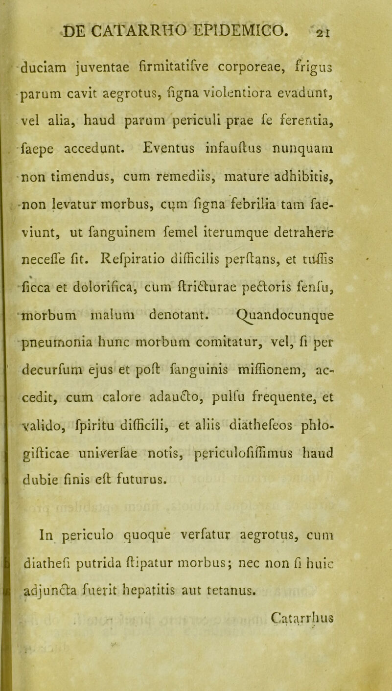 duclam juventae firmitatifve corporeae, frigus •parum cavit aegrotus, figna violentiora evadunt, vel alia, haud parum periculi prae fe ferentia, ■faepe accedunt. Eventus infauilus nunquam •non timendus, cum remediis, mature adhibitis, -non levatur morbus, cum figna febrilia tam fae- viunt, ut fanguinem femel iterumque detrahere necelTe fit. Refpiratio difficilis perflans, et tuifis % ficca et dolorifica, cum Ilridlurae peftoris fenfu, morbum malum denotant. Quandocunque pneumonia hunc morbum comitatur, vel, fi per decurfum ejus et pofl fanguinis miffionem, ac- cedit, cum calore adauclo, puifu frequente, et valido, fpiritu difficili, et aliis diathefeos phlo- giflicae univ^erfae notis, periculofiffimus haud dubie finis efl futurus. In periculo quoque verfatur aegrotus, cum diathefi putrida flipatur morbus; nec non fi huic adjuncla fuerit hepatitis aut tetanus. Catarrinis