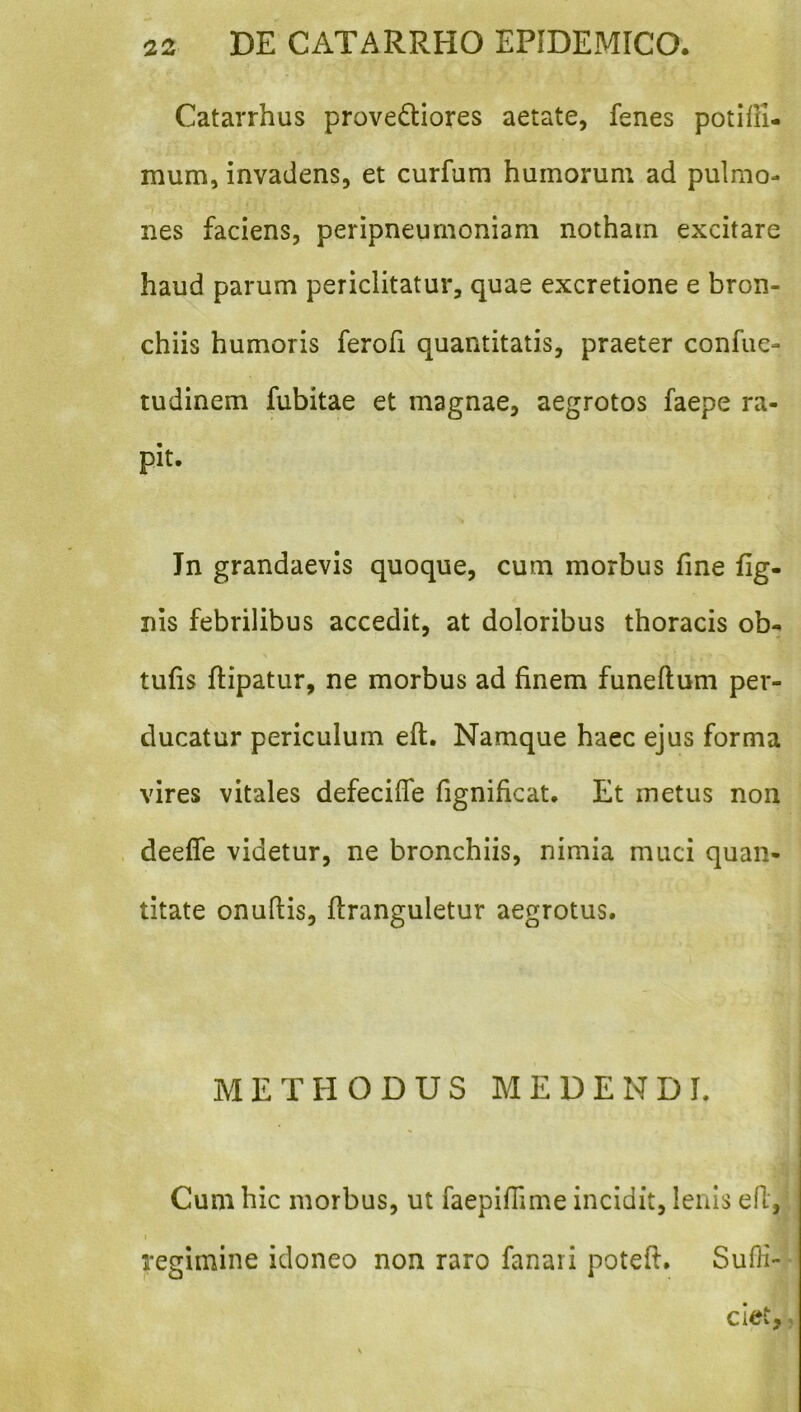 Catarrhus provediores aetate, fenes potifli- mum, invadens, et curfum humorum ad pulmo- nes faciens, peripneumoniam notham excitare haud parum periclitatur, quae excretione e bron- chiis humoris ferofi quantitatis, praeter confue- tudinem fubitae et magnae, aegrotos faepe ra- pit. Jn grandaevis quoque, cum morbus fine lig- nis febrilibus accedit, at doloribus thoracis ob- tufis ftipatur, ne morbus ad finem funeftum per- ducatur periculum eft. Namque haec ejus forma vires vitales defecifle fignificat. Et metus non deeffe videtur, ne bronchiis, nimia muci quan- titate onuftis, ftranguletur aegrotus. METHODUS MEDENDI. Cum hic morbus, ut faepifiime incidit, lenis efi, I regimine idoneo non raro fanari potefi. Sufii- clet,,