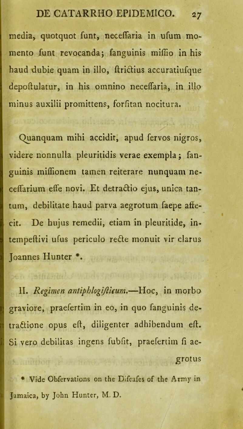 media, quotquot funt, neceflaria in ufum mo- mento funt revocanda; fanguinis miffio in his haud dubie quam in illo, ftridius accuratiufque depoftulatur, in his omnino neceffaria, in ilio minus auxilii promittens, forfitan nocitura. Quanquam mihi accidit; apud fervos nigros, videre nonnulla pleuritidis verae exempla; fan- guinis miflionem tamen reiterare nunquam ne- ceffarium elTe novi. Et detradio ejus, unica tan- tum, debilitate haud parva aegrotum faepe alie- cit. De hujus remedii, etiam in pleuritide, in- tempeftivi ufus periculo rede monuit vir clarus Joannes Hunter II. Regimen aniiphlogijikum,—Hoc, in morbo graviore, praefertim in eo, in quo fanguinis de- tradione opus eft, diligenter adhibendum eft. Si vero debilitas ingens fubfit, praefertim fi ae- grotus * Vide Obfervatlons on the Difeafes of the Army in Jamaica, by John Hunter, M. D.