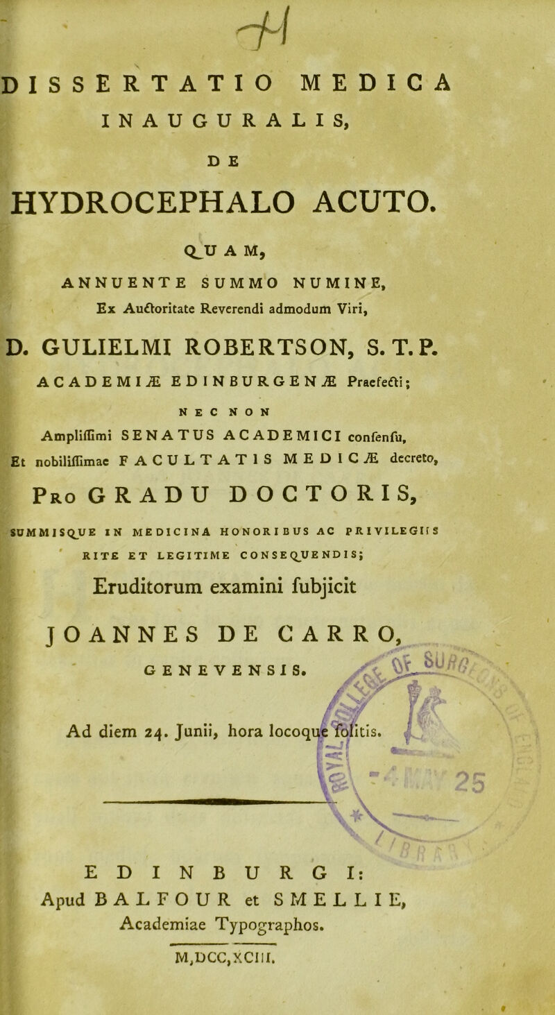 DISSERTATIO MEDICA INAUGURALIS, D E HYDROCEPHALO ACUTO. CLU A M, ANNUENTE SUMMO NUMINE, Ex Auftoritate Reverendi admodum Viri, D. GULIELMI ROBERTSON, S.T.P. ACADEMIJE EDINBURGEN^ Praefefti; NEC NON Ampliflimi SENATUS A C AD E M I CI confenfu. Et nobiliflimae FACULTATIS MEDICJE decreto. Pro GRADU DOCTORIS, SUMMISQUE IN MEDICINA HONORIBUS AC PRIVILEGIIS RITE ET LEGITIME CONSEQUENDIS; Eruditorum examini fubjicit Apud BALFOUR et S MELLI E, Academiae Typographos. M,DCC,XCIII.