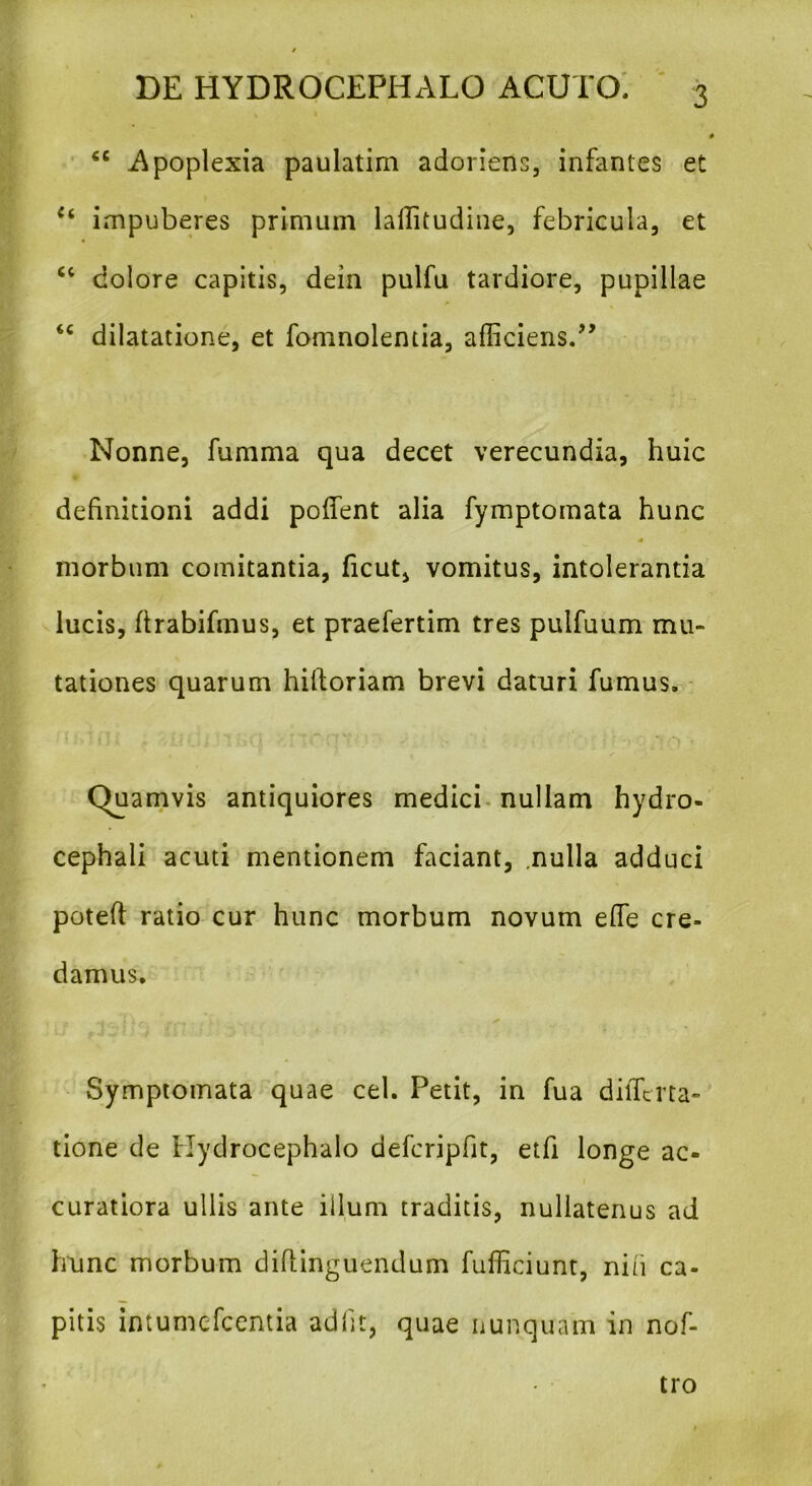 V ' fiC Apoplexia paulatirn adoriens, infantes et (i impuberes primum laffitudine, febricula, et “ dolore capitis, dein pulfu tardiore, pupillae <c dilatatione, et fomnolentia, afficiens.” Nonne, fumma qua decet verecundia, huic definitioni addi poffient alia fymptomata hunc •< morbum comitantia, ficut, vomitus, intolerantia lucis, ftrabifmus, et praefertim tres pulfuum mu- tationes quarum hilforiam brevi daturi fumus. (Quamvis antiquiores medici nullam hydro- cephali acuti mentionem faciant, .nulla adduci poteft ratio cur hunc morbum novum effie cre- damus. Symptomata quae cel. Petit, in fua differta- tione de Hydrocephalo defcripfit, etfi longe ac- curatiora ullis ante illum traditis, nullatenus ad hunc morbum diffinguendum fufficiunt, niti ca- pitis intumefeentia adiit, quae nunquam in nof- tro