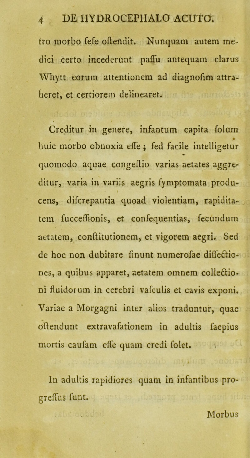 tro morbo fefe oftendit. Nunquam autem me- dici certo incederunt paflu antequam clarus Whytt eorum attentionem ad diagnofim attra- heret, et certiorem delinearet. . i Creditur in genere, infantum capita folum . _ • huic morbo obnoxia efle; fed facile intelligetur quomodo aquae congeftio varias aetates aggre- ditur, varia in variis aegris fymptomata produ- \ cens, difcrepantia quoad violentiam, rapidita- tem fucceflionis, et confequentias, fecundum aetatem, conftitutionem, et vigorem aegri. Sed de hoc non dubitare finunt numerofae difleCtio- nes, a quibus apparet, aetatem omnem collectio- ni fluidorum in cerebri vafculis et cavis exponi. Variae a Morgagni inter alios traduntur, quae oftenclunt extravafationein in adultis faepius mortis caufam efle quam credi folet. \ In adultis rapidiores quam in infantibus pro- greffus funt. Morbus