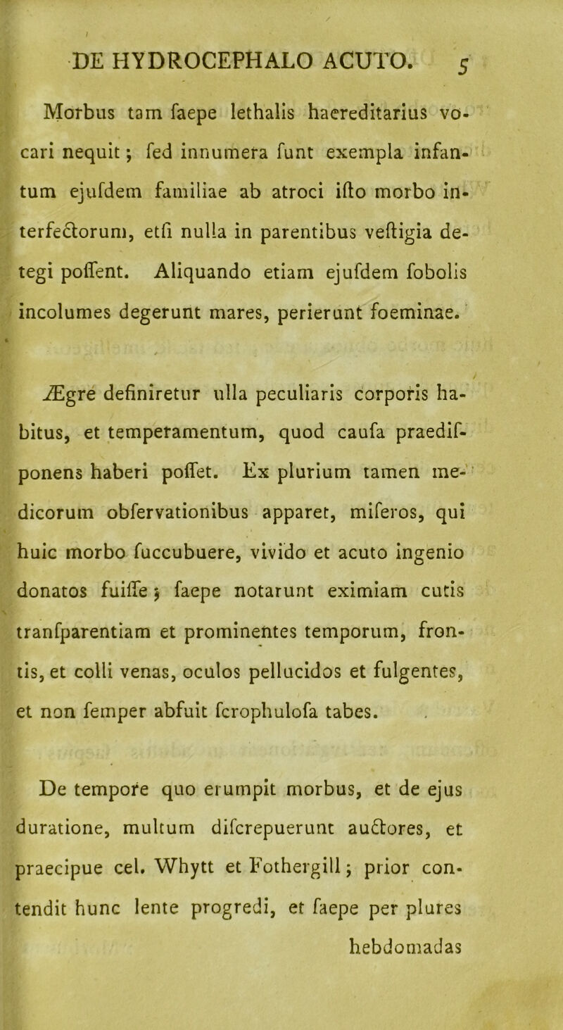 Morbus tam faepe lethalis haereditarius vo- cari nequit; fed innumera funt exempla infan- tum ejufdem familiae ab atroci ifto morbo in- terfectorum, etfi nulla in parentibus veftigia de- tegi poffent. Aliquando etiam ejufdem fobolis incolumes degerunt mares, perierunt foeminae. E • + iEgre definiretur ulla peculiaris corporis ha- bitus, et temperamentum, quod caufa praedif- ponens haberi polfet. Ex plurium tamen me- dicorum obfervationibus apparet, miferos, qui huic morbo fuccubuere, vivido et acuto ingenio donatos fuiffe $ faepe notarunt eximiam cutis tranfparentiam et prominentes temporum, fron- tis, et colli venas, oculos pellucidos et fulgentes, et non femper abfuit fcrophulofa tabes. De tempore quo erumpit morbus, et de ejus duratione, multum difcrepuerunt au&ores, et praecipue cel. Whytt et Fothergill; prior con- tendit hunc lente progredi, et faepe per plures hebdomadas