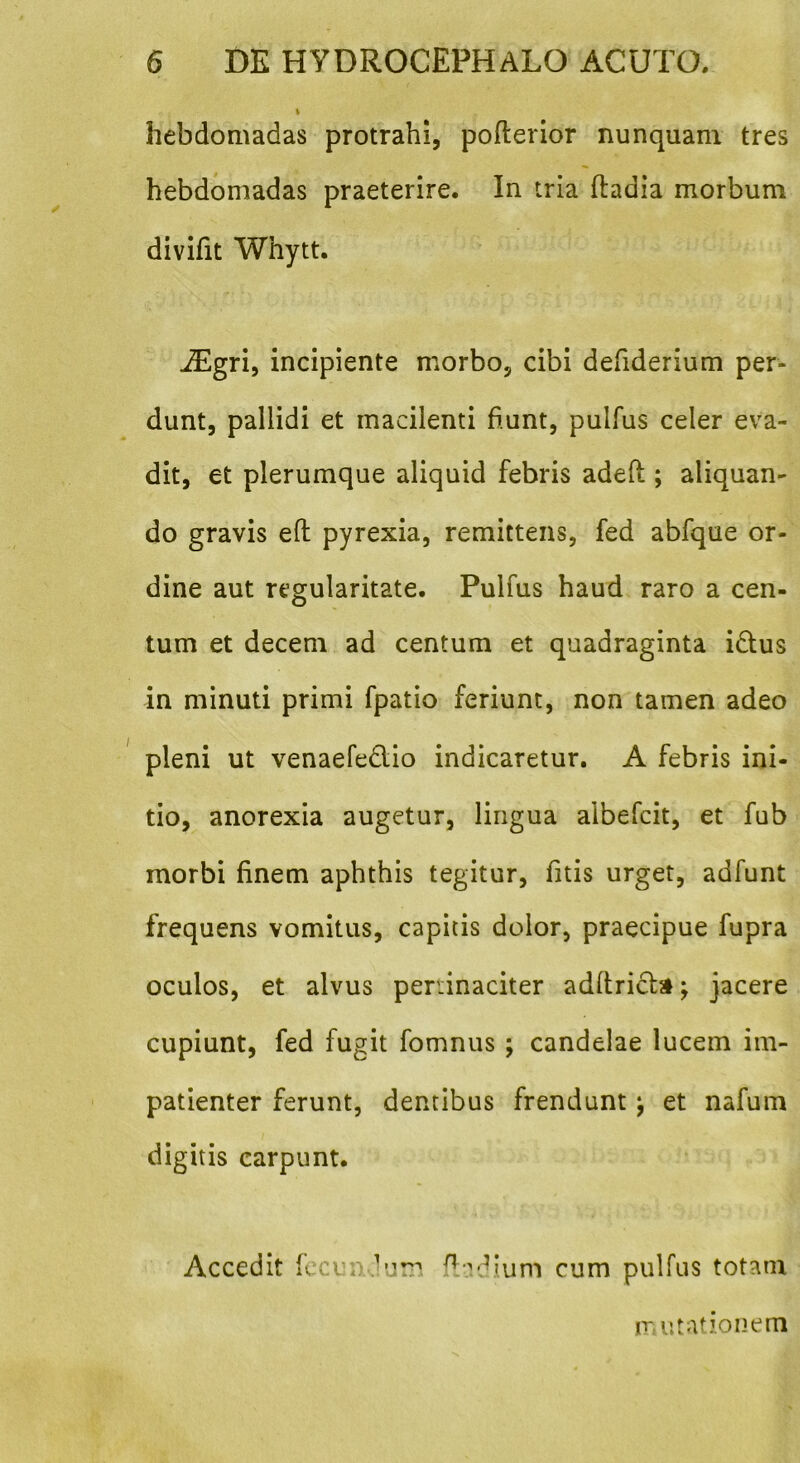 hebdomadas protrahi, poflerior nunquam tres hebdomadas praeterire. In tria ftadia morbum divifit Whytt. iEgri, incipiente morbo, cibi defiderium per- dunt, pallidi et macilenti fiunt, pulfus celer eva- dit, et plerumque aliquid febris adefi; aliquan- do gravis eft pyrexia, remittens, fed abfque or- dine aut regularitate. Pulfus haud raro a cen- tum et decem ad centum et quadraginta i&us in minuti primi fpatio feriunt, non tamen adeo pleni ut venaefe&io indicaretur. A febris ini- tio, anorexia augetur, lingua aibefcit, et fub morbi finem aphthis tegitur, fitis urget, adfunt frequens vomitus, capitis dolor, praecipue fupra oculos, et alvus peninaciter adltrichi; jacere cupiunt, fed fugit fomnus ; candelae lucem im- patienter ferunt, dentibus frendunt j et nafum digitis carpunt. Accedit fecundum fla dium cum pulfus totam mutationem