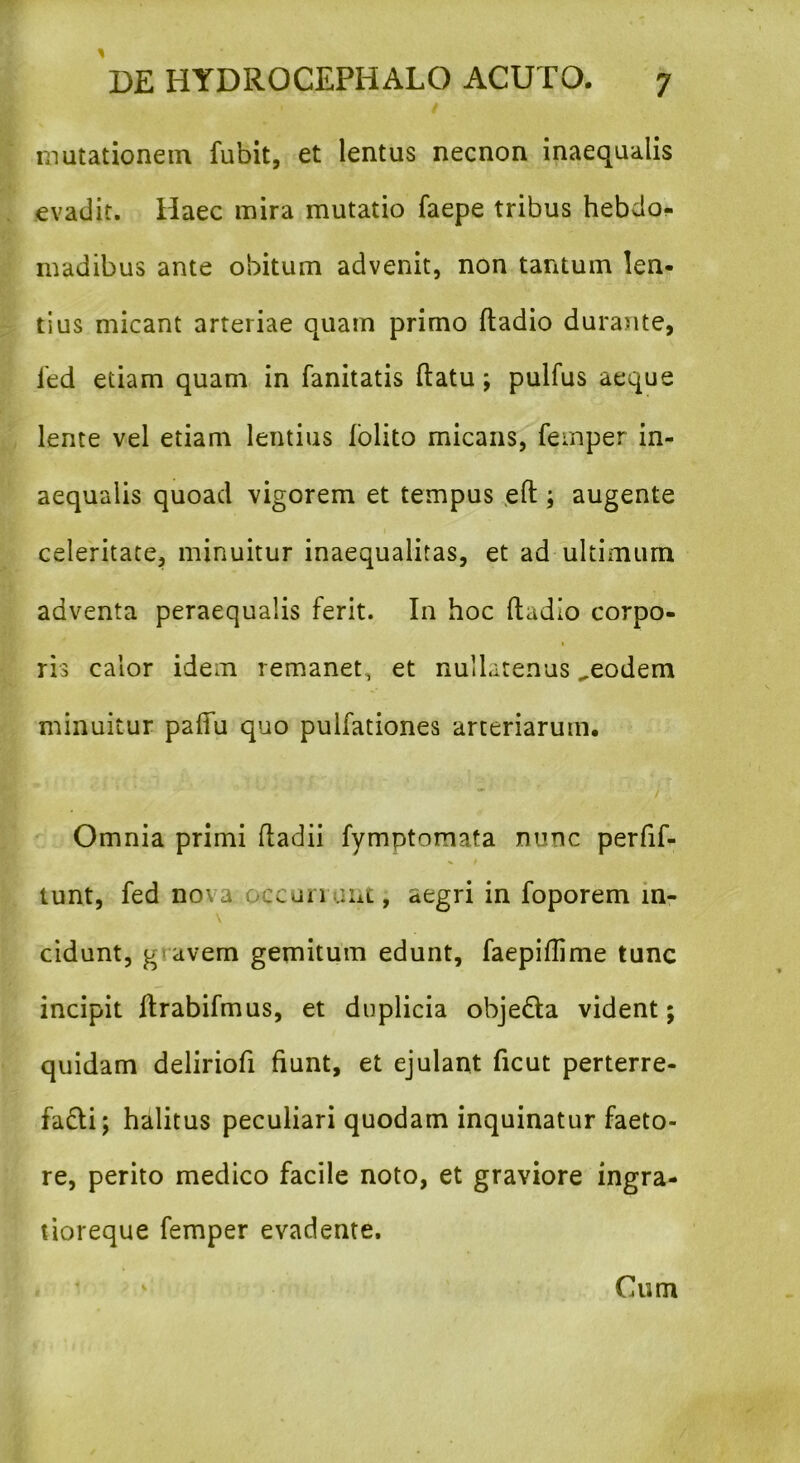 mutationem fubit, et lentus necnon inaequalis evadit. Haec mira mutatio faepe tribus hebdo- madibus ante obitum advenit, non tantum len- tius micant arteriae quam primo ftadio durante, fed etiam quam in fanitatis ftatu; pulfus aeque lente vel etiam lentius folito micans, femper in- aequalis quoad vigorem et tempus eft ; augente celeritate, minuitur inaequalitas, et ad ultimum adventa peraequalis ferit. In hoc ftadio corpo- ris calor idem remanet, et nullatenus „eodem minuitur paftu quo pulfationes arteriarum. Omnia primi ftadii fymptomata nunc perfif- tunt, fed no'a ccun mt, aegri in foporem m- \ cidunt, g avem gemitum edunt, faepiftime tunc incipit ftrabifmus, et duplicia obje&a vident; quidam deliriofi fiunt, et ejulant ficut perterre- fa£li; halitus peculiari quodam inquinatur faeto- re, perito medico facile noto, et graviore ingra- tioreque femper evadente. Cum