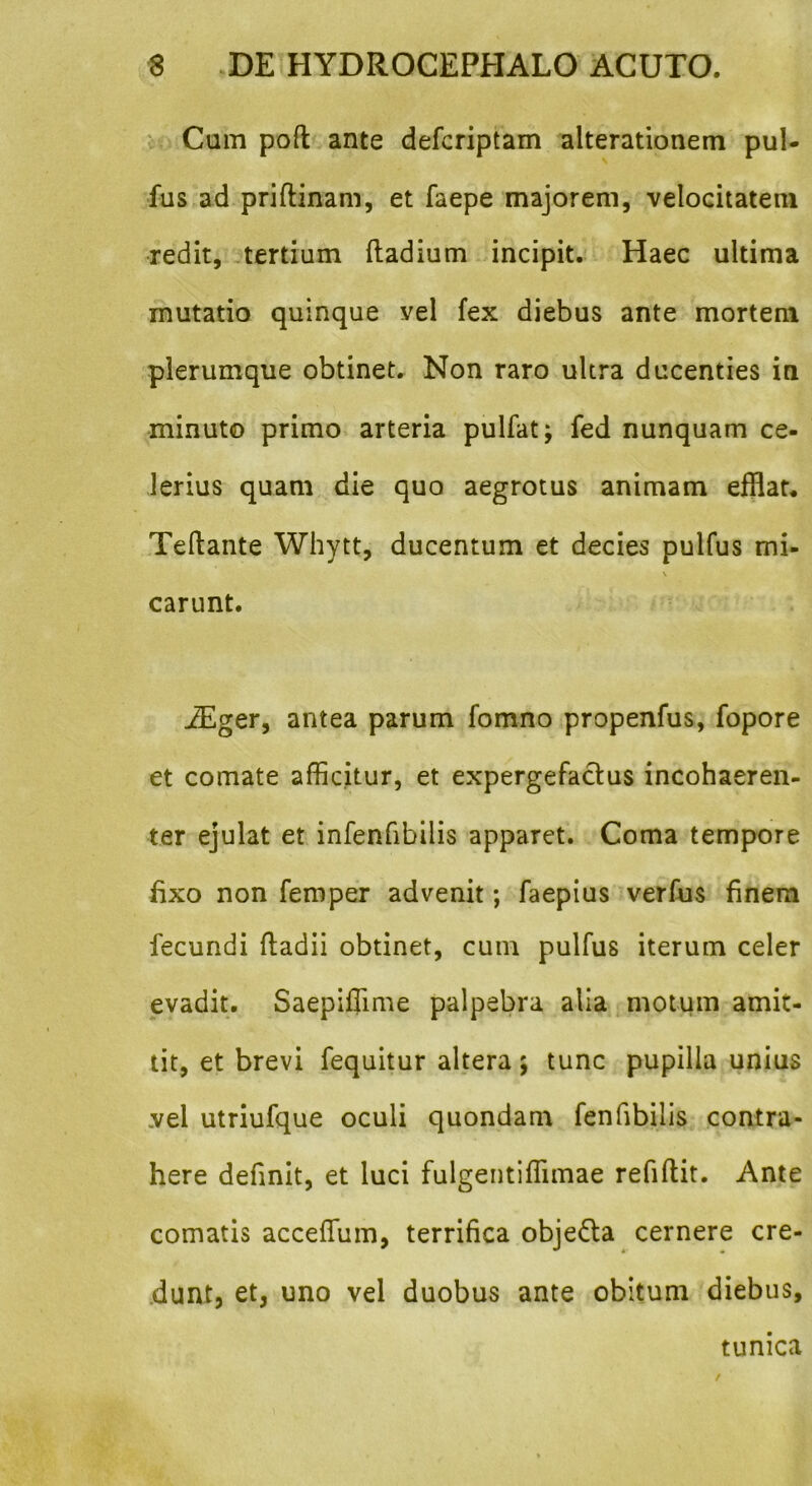 Cum poft ante defcriptam alterationem pul- fus ad priftinam, et faepe majorem, velocitatem redit, tertium ftadium incipit. Haec ultima mutatio quinque vel fex diebus ante mortem plerumque obtinet. Non raro ultra ducenties in minuto primo arteria pulfat; fed nunquam ce- lerius quam die quo aegrotus animam efflat. Teftante Whytt, ducentum et decies pulfus mi- \ carunt. iEger, antea parum fomno propenfus, fopore et comate afficitur, et expergefactus incohaeren- ter ejulat et infenfibilis apparet. Coma tempore fixo non femper advenit; faepius verfus finem fecundi ftadii obtinet, cum pulfus iterum celer evadit. Saepiffime palpebra alia motum amit- tit, et brevi fequitur altera; tunc pupilla unius vel utriufque oculi quondam fenfibilis contra- here definit, et luci fulgentiffimae refiftit. Ante comatis acceffium, terrifica obje&a cernere cre- dunt, et, uno vel duobus ante obitum diebus. tunica
