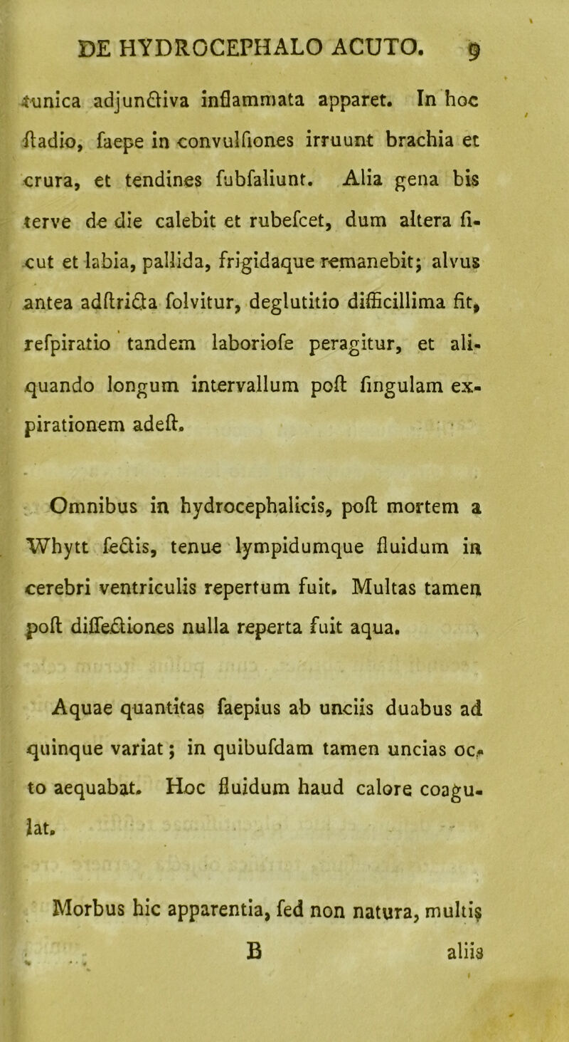 tunica adjun&iva inflammata apparet. In hoc ftadio, faepe in convulfiones irruunt brachia et crura, et tendines fubfaliunt. Alia gena bis terve de die calebit et rubefcet, dum altera (i- cut et labia, pallida, frigidaque remanebit; alvus antea adftri&a folvitur, deglutitio difficillima fit, refpiratio tandem laboriofe peragitur, et ali- quando longum intervallum pofl: fmgulam ex- pirationem adeft. Omnibus in hydrocephalicis, pofl mortem a Whytt feclis, tenue lympidumque fluidum in cerebri ventriculis repertum fuit. Multas tamen pofl diffediones nulla reperta fuit aqua. Aquae quantitas faepius ab unciis duabus ad quinque variat; in quibufdam tamen uncias oc- to aequabat. Hoc fluidum haud calore coagu- lat. Morbus hic apparentia, fed non natura, multi? B aliis »