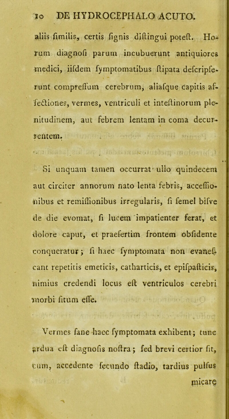aliis fimilis, certis lignis didingui poted. Ho- rum diagnofi parum incubuerunt antiquiores medici, iifdem fymptomatibus dipata defcripfe- runt comprdTum cerebrum, aliafque capitis af- fectiones, vermes, ventriculi et intedinorum ple- nitudinem, aut febrem lentam in coma decur- i sentem. . / 4 •'‘ \ Si unquam tamen occurrat - ullo quindecem aut circiter annorum nato lenta febris, acceflio- iiibus et remiflionibus irregularis, fi femel bifve de die evomat, fi lucem impatienter ferat, et dolore caput, et praefertim frontem obfidente conqueratur; fi haec fymptomata non evanef* eant repetitis emeticis, catharticis, et epifpafticis, nimius credendi locus ed ventriculos cerebri morbi fitum ede. Vermes fane haec fymptomata exhibent; tunc $irdua ed diagnofis nodra; fed brevi certior fit, cum, accedente fecundo dadio, tardius pulfus micare