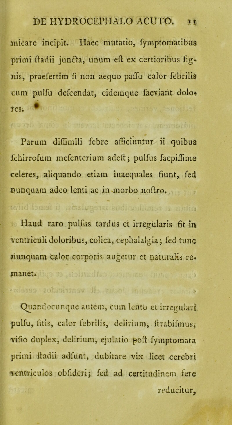 micare incipit. Haec mutatio, fymptomatibus primi ftadii jun&a, unum efl ex certioribus fig- nis, praefertim fi non aequo paffii calor febrilia cum pulfu defcendat, eidemque faeviant dolo» fes. * * ^ _ \ •> Parum diffimili febre afficiuntur ii quibus fchirrofum mefenterium adelf ; pulfus faepiffime celeres, aliquando etiam inaequales fiunt, fed nunquam adeo lenti ac in morbo noftro. Haud raro pulfus tardus et irregularis fit in Ventriculi doloribus, colica, cephalalgia; fed tunc nunquam calor corporis augetur ct naturalis re- manet* j ■ > Quar.docunque autem, cum lento et irregulari pulfu, litis, calor febrilis, delirium, flrabifinusj vifio duplex, delirium, ejulatio poft fymptomata primi fladii adfunt, dubitare vix licet cerebri ventriculos cbfideri; fed ad certitudinem fere reducitur.