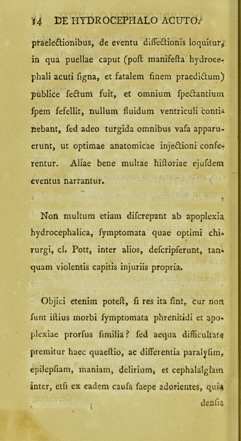 praelectionibus, de eventu diffectionis loquitur* in qua puellae caput (pofl manifefta hydroce- phali acuti figna, et fatalem finem praedictum) publice feCtum fuit, et omnium fpeclantium fpem fefellit, nullum fluidum ventriculi contio jiebant, fed adeo turgida omnibus vafa apparu- erunt, ut optimae anatomicae inje&ioni confe- rentur. Aliae bene multae hiftoriae ejufdem eventus narrantur. Non multum etiam difcrepant ab apoplexia hydrocephalica, fymptomata quae optimi chi- i rurgi, cL Pott, inter alios, defcripferunt, tan* quam violentis capitis injuriis propria. J V Objici etenim poteft, fi res ita fint, cur non funt illius morbi fymptomata phrenitidi et apo- plexiae prorfus fi milia ? fed aequa difficultate premitur haec quaeflio, ac differentia paralyfim, epilepfiam, maniam, delirium, et cephalalgiam inter, etfi ex eadem caufa faepe adorientes, qui4 denfis i