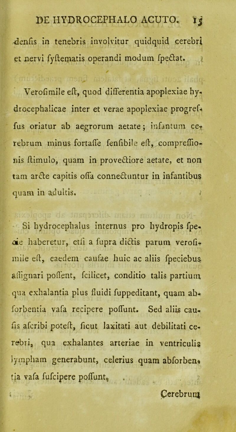 <knfis ia tenebris involvitur quidquid cerebri et nervi fyftematis operandi modum fpedat. Verofimile eft, quod differentia apoplexiae hy* drocephalicae inter et verae apoplexiae progref-* fus oriatur ab aegrorum aetate; infantum ce? rebrum minus fortaffe fenfibile eft, compreffio- nis ftimulo, quam in provedtiore aetate, et non tam arcte capitis offa conneehintur in infantibus quam in adultis. . . ' ( Si hydrocephalus internus pro hydropis fpe- oie haberetur, etli a fupra didtis parum verofi* miie eft, eaedem caulae huic ac aliis fpeciebus ailignari poffent, fcilicet, conditio talis partium qua exhalantia plus fluidi fuppeditant, quam ab- forbentia vafa recipere poffunt. Sed aliis cau- fis afcribi poteff, ficut laxitati aut debilitati ce- rebri, qua exhalantes arteriae in ventriculis lympham generabunt, celerius quam abforben* tia vafa fufcipere poffunt* , perebrun*