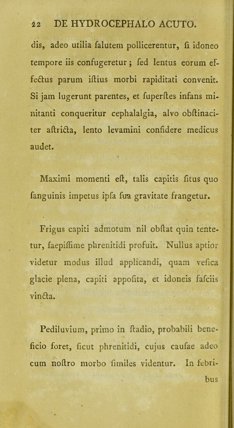 dis, adeo utilia falutem pollicerentur, fi idoneo * tempore iis confugeretur; fed lentus eorum ef- fe&us parum iftius morbi rapiditati convenit. Si jam lugerunt parentes, et fuperdes infans mi- nitanti conqueritur cephalalgia, alvo obdinaci- ter adridla, lento levamini confidere medicus audet. k Maximi momenti ed, talis capitis fitus quo fanguinis impetus ipfa fira gravitate frangetur. % Frigus capiti admotum nil obdat quin tente- tur, faepiflime phrenitidi profuit. Nullus aptior videtur modus illud applicandi, quam vefica glacie plena, capiti appodta, et idoneis fafciis \ t' ,, vinda. / Pediluvium, primo in ftadio, probabili bene- ficio foret, ficut phrenitidi, cujus caufae adeo cum nodro morbo firniles videntur. In febri- bus