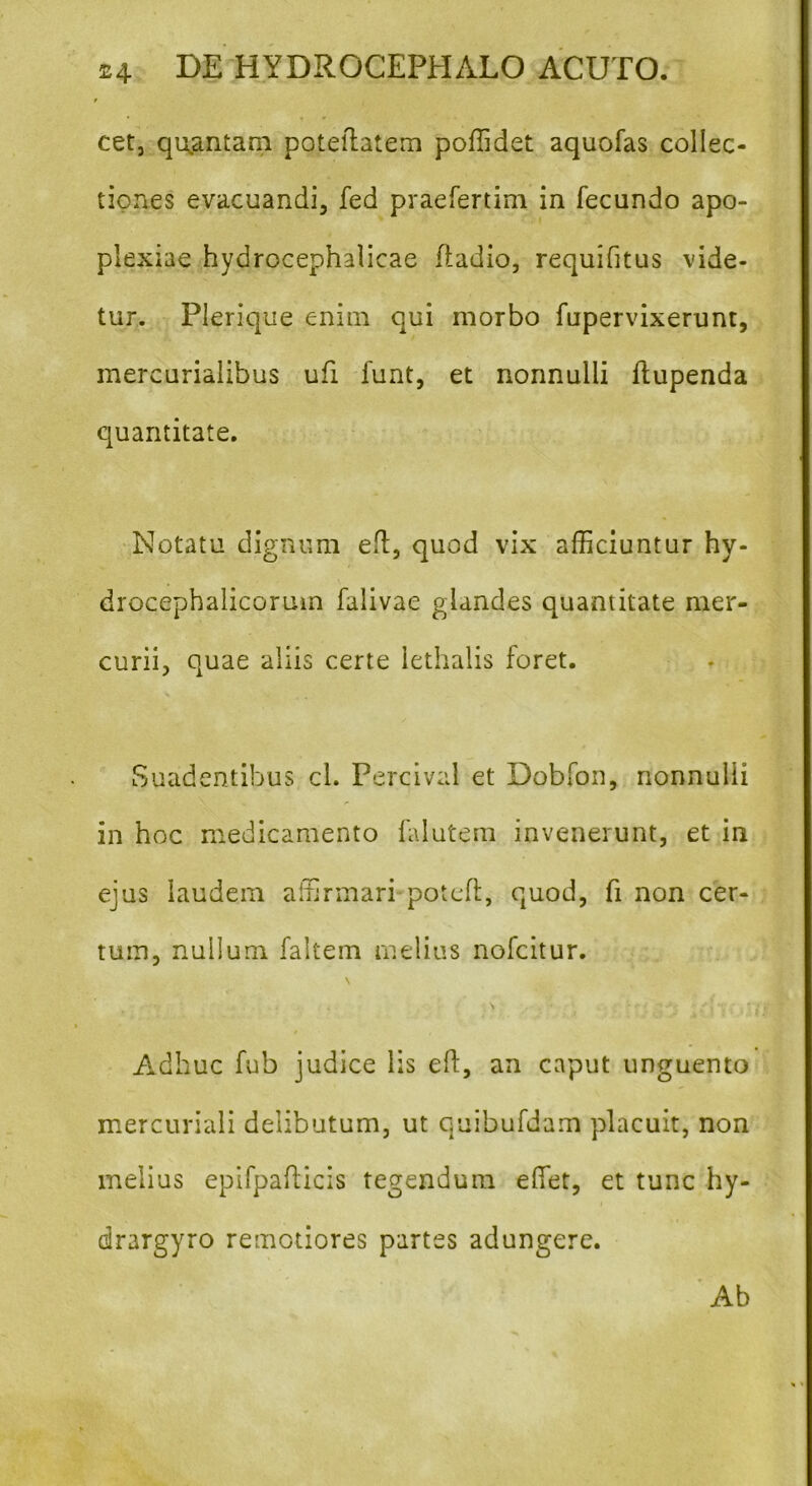 f cet, quantam poteftatem poftidet aquofas collec- tiones evacuandi, fed praefertim in fecundo apo- plexiae hydrocephalicae ftadio, requifitus vide- tur. Plerique enim qui morbo fupervixerunt, mercurialibus ufi funt, et nonnulli ftupenda quantitate. Notatu dignum eft, quod vix afficiuntur hy- drocephalicoruin falivae glandes quantitate mer- curii, quae aliis certe lethalis foret. Suadentibus cl. Percival et Dobfon, nonnulli in hoc medicamento falutem invenerunt, et in ejus laudem affirmari poteft, quod, fi non cer- tum, nullum faltem melius nofcitur. \ Adhuc fub judice lis eft, an caput unguento mercuriali delibutum, ut quibufdam placuit, non melius epifpafticis tegendum efiet, et tunc hy- drargyro remotiores partes adungere. Ab