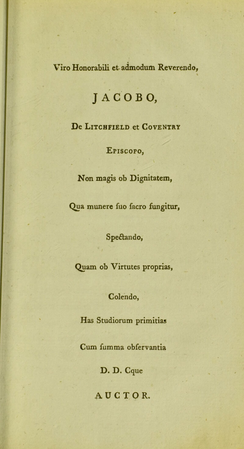 V^iro Honorabili et admodum Reverendo, J ACOBO, De Litchfield et Coventry Episcopo, * Non magis ob Dignitatem, Qua munere fuo facro fungitur, Spedando, I Quam ob Virtutes proprias, Colendo, Has Studiorum primitias Cum fumma obfervantia D. D. Cque AUCTOR.