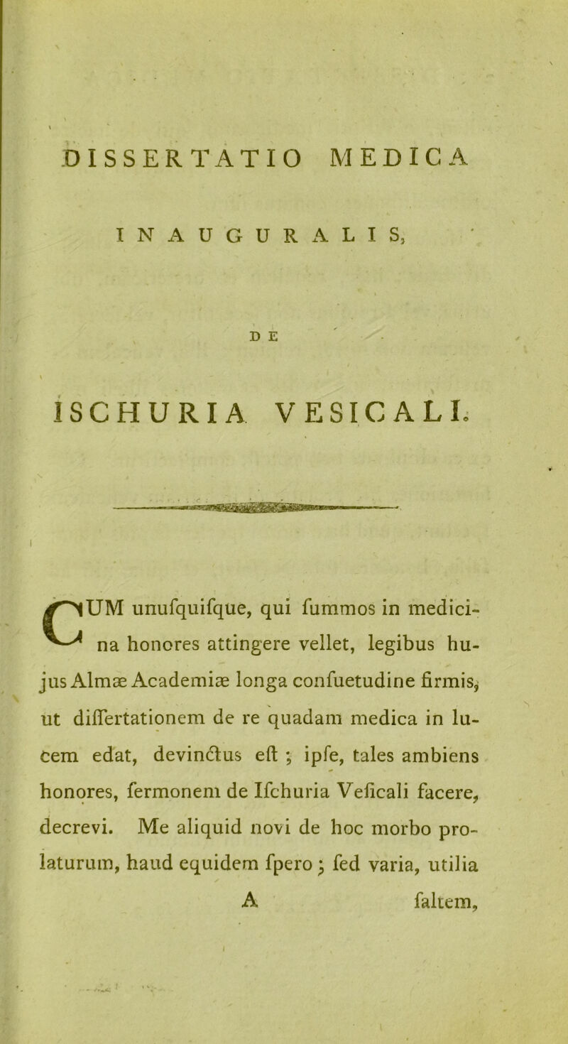 I N A U G U R A L I S, D E iSCHURIA VESICALL I unufquifque, qui fummos in medici- na honores attingere vellet, legibus hu- jus Almae Academiae longa confuetudine firmis^ ut diflertationem de re quadam medica in lu- cem edat, devindlus eft ; ipfe, tales ambiens honores, fermonem de Ifchuria Velicali facere, decrevi. Me aliquid novi de hoc morbo pro- laturum, haud equidem fpero ^ fed varia, utilia A fakem.