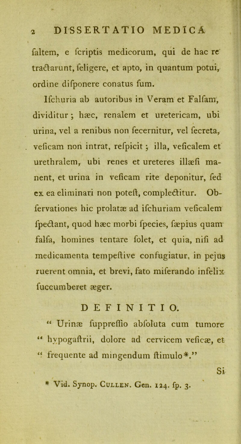 faltem, e fcriptis medicorum, qui de hac rc' tradarunt, feligere, et apto, in quantum potui, ordine difponere conatus fum. Ifchuria ab autoribus in Veram et Falfam, dividitur ; haec, renalem et uretericam, ubi I urina, vel a renibus non fecernitur, vel fecreta, veficam non intrat, refpicit; illa, veficalem et urethralem, ubi renes et ureteres illaefi ma- nent, et urina in veficam rite deponitur, fed cx ea eliminari non potefi, compledlitur. Ob- fervationes bic prolatae ad ifehuriam veficalem fpedant, quod haec morbi fpecies, faepius quam falfa, homines tentare folet, et quia, nifi ad medicamenta tempeftive confugiatur, in pejus ruerent omnia, et brevi, fato miferando infelix fuccumberet aeger. DEFINITIO. “ Urinae fupprefiio abfoluta cum tumore “ hvpogaftrii, dolore ad cervicem veficae, et 'f frequente ad mingendum ftimulo*.” Si ^ Vid. Synop. Cullen. Gcn. 124. fp. 3.