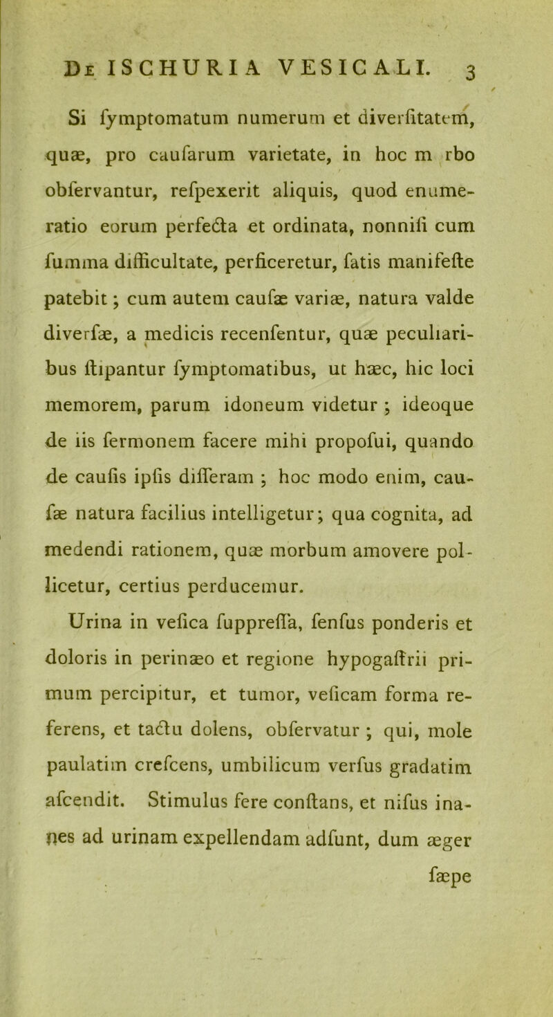 Si fymptomatum numerum et diverfitatem, quae, pro caufarum varietate, in hoc m rbo obfervantur, refpexerit aliquis, quod enume- ratio eorum perfedta et ordinata, nonnili cum fumma difficultate, perficeretur, fatis manifefte patebit; cum autem caufae variae, natura valde diverfae, a medicis recenfentur, quae peculiari- bus ftipantur fymptomatibus, ut haec, hic loci memorem, parum idoneum videtur ; ideoque de iis fermonem facere mihi propofui, quando de caufis ipfis difleram ; hoc modo enim, cau- fae natura facilius intelligetur; qua cognita, ad medendi rationem, quae morbum amovere pol- licetur, certius perducemur. Urina in vefica fupprefia, fenfus ponderis et doloris in perinaeo et regione hypogafirii pri- mum percipitur, et tumor, veficam forma re- ferens, et tadlu dolens, obfervatur ; qui, mole paulatim crefcens, umbilicum verfus gradatim afcendit. Stimulus fere conflans, et nifus ina- nes ad urinam expellendam adfunt, dum aeger faepe